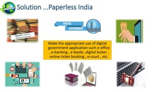 Make the appropriate use of digital
government application such e-office
, e-banking , e-books ,digital locker ,
online ticket booking , e-court , etc.
Solution ...Paperless India
 