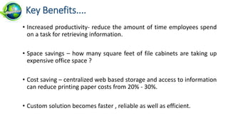• Increased productivity- reduce the amount of time employees spend
on a task for retrieving information.
• Space savings – how many square feet of file cabinets are taking up
expensive office space ?
• Cost saving – centralized web based storage and access to information
can reduce printing paper costs from 20% - 30%.
• Custom solution becomes faster , reliable as well as efficient.
Key Benefits....
 