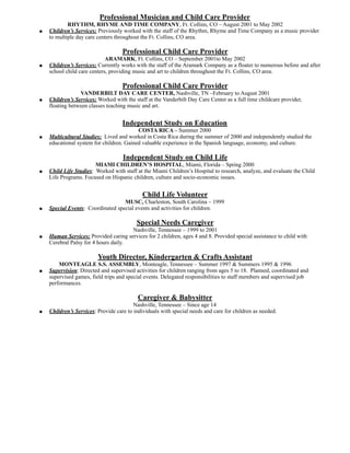 Professional Musician and Child Care Provider
RHYTHM, RHYME AND TIME COMPANY, Ft. Collins, CO – August 2001 to May 2002
● Children’s Services: Previously worked with the staff of the Rhythm, Rhyme and Time Company as a music provider
to multiple day care centers throughout the Ft. Collins, CO area.
Professional Child Care Provider
ARAMARK, Ft. Collins, CO – September 2001to May 2002
● Children’s Services: Currently works with the staff of the Aramark Company as a floater to numerous before and after
school child care centers, providing music and art to children throughout the Ft. Collins, CO area.
Professional Child Care Provider
VANDERBILT DAY CARE CENTER, Nashville, TN –February to August 2001
● Children’s Services: Worked with the staff at the Vanderbilt Day Care Center as a full time childcare provider,
floating between classes teaching music and art.
Independent Study on Education
COSTA RICA – Summer 2000
● Multicultural Studies: Lived and worked in Costa Rica during the summer of 2000 and independently studied the
educational system for children. Gained valuable experience in the Spanish language, economy, and culture.
Independent Study on Child Life
MIAMI CHILDREN’S HOSPITAL, Miami, Florida – Spring 2000
● Child Life Studies: Worked with staff at the Miami Children’s Hospital to research, analyze, and evaluate the Child
Life Programs. Focused on Hispanic children, culture and socio-economic issues.
Child Life Volunteer
MUSC, Charleston, South Carolina – 1999
● Special Events: Coordinated special events and activities for children.
Special Needs Caregiver
Nashville, Tennessee – 1999 to 2001
● Human Services: Provided caring services for 2 children, ages 4 and 8. Provided special assistance to child with
Cerebral Palsy for 4 hours daily.
Youth Director, Kindergarten & Crafts Assistant
MONTEAGLE S.S. ASSEMBLY, Monteagle, Tennessee – Summer 1997 & Summers 1995 & 1996
● Supervision: Directed and supervised activities for children ranging from ages 5 to 18. Planned, coordinated and
supervised games, field trips and special events. Delegated responsibilities to staff members and supervised job
performances.
Caregiver & Babysitter
Nashville, Tennessee – Since age 14
● Children’s Services: Provide care to individuals with special needs and care for children as needed.
 