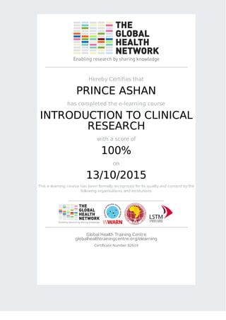 Hereby Certifies that
PRINCE ASHAN
has completed the e-learning course
INTRODUCTION TO CLINICAL
RESEARCH
with a score of
100%
on
13/10/2015
This e-learning course has been formally recognised for its quality and content by the
following organisations and institutions
Global Health Training Centre
globalhealthtrainingcentre.org/elearning
Certificate Number 82619
 