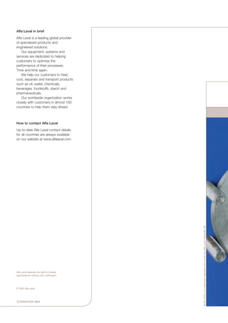 How to contact Alfa Laval
Up-to-date Alfa Laval contact details
for all countries are always available
on our website at www.alfalaval.com
ECR00047EN 0904
Alfa Laval in brief
Alfa Laval is a leading global provider
of specialized products and
engineered solutions.
	 Our equipment, systems and
services are dedicated to helping
customers to optimize the
performance of their processes.
Time and time again.
	 We help our customers to heat,
cool, separate and transport products
such as oil, water, chemicals,
beverages, foodstuffs, starch and
pharmaceuticals.
	 Our worldwide organization works
closely with customers in almost 100
countries to help them stay ahead.
ALFALAVALisatrademarkregisteredandownedbyAlfaLavalCorporateAB
Alfa Laval reserves the right to change
specifications without prior notification.
© 2004 Alfa Laval
 
