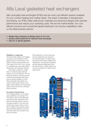 44
Alfa Laval gasketed heat exchangers
Alfa Laval plate heat exchangers (PHEs) are the most cost-efficient solution available
for your comfort heating and cooling needs. The result of decades of development
and testing, our PHEs utilise well-proven materials and advanced designs that optimise
performance and reduce your operating costs. We are the market leader. Our cost-
efficient products and unmatched global distribution and service capabilities make
us the ideal business partner.
Reliability in a single step
The heat transfer efficiency and degree
of process control offered by a PHE
depend partly on the thickness of the
plates. In today’s advanced Alfa Laval
units, plates as thin as 0.4 mm, normal-
ly in stainless steel, offer highly efficient
heat transfer and impressive strength. 	
Each plate is pressed in a single
step in a hydraulic press exerting a
pressure of up to 40,000 tons. Thus all
plates are identical, minimising the risk
of distortion and leakage when hund-
reds are stacked together in a PHE.
When assembled with gaskets, the
metal-to-metal contact points on the
plates create a flexible, yet mechanically
stable construction that can withstand
enormous stress.
The pattern of performance
The corrugated pattern on the plates
gives parallel flow and strength. The
“chocolate” pattern of the distribution
area ensures even distribution of the
fluid over the plate surface, while the
herringbone pattern in the main heat
transfer area creates maximum turbu-
lence. Together, these features ensure
high heat transfer efficiency and elimi-
nate dead spots that can lead to scal-
ing and corrosion.			
• Single-step pressing of plates down to 0.4 mm
• Unique plate patterns for optimal heat exchange
• Clip-on or glued gaskets
With parallel flow, only one plate type
and one gasket type are required in
the heat exchanger. This means fewer
spare parts and simpler installation and
maintenance. As the plate corrugations
are fully supported diagonally across
the entire surface, a higher design pres-
sure can be achieved, or plates can be
made thinner.
 