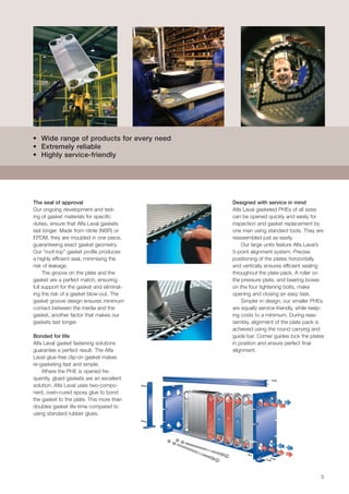 5
Designed with service in mind
Alfa Laval gasketed PHEs of all sizes
can be opened quickly and easily for
inspection and gasket replacement by
one man using standard tools. They are
reassembled just as easily. 	
Our large units feature Alfa Laval’s
5-point alignment system. Precise
positioning of the plates horizontally
and vertically ensures efficient sealing
throughout the plate pack. A roller on
the pressure plate, and bearing boxes
on the four tightening bolts, make
opening and closing an easy task.
Simpler in design, our smaller PHEs
are equally service-friendly, while keep-
ing costs to a minimum. During reas-
sembly, alignment of the plate pack is
achieved using the round carrying and
guide bar. Corner guides lock the plates
in position and ensure perfect final
alignment.
• Wide range of products for every need
• Extremely reliable
• Highly service-friendly
The seal of approval
Our ongoing development and test-
ing of gasket materials for specific
duties, ensure that Alfa Laval gaskets
last longer. Made from nitrile (NBR) or
EPDM, they are moulded in one piece,
guaranteeing exact gasket geometry.
Our “roof-top” gasket profile produces
a highly efficient seal, minimising the
risk of leakage. 				
The groove on the plate and the
gasket are a perfect match, ensuring
full support for the gasket and eliminat-
ing the risk of a gasket blow-out. The
gasket groove design ensures minimum
contact between the media and the
gasket, another factor that makes our
gaskets last longer.
Bonded for life
Alfa Laval gasket fastening solutions
guarantee a perfect result. The Alfa
Laval glue-free clip-on gasket makes
re-gasketing fast and simple.
Where the PHE is opened fre-
quently, glued gaskets are an excellent
solution. Alfa Laval uses two-compo-
nent, oven-cured epoxy glue to bond
the gasket to the plate. This more than
doubles gasket life-time compared to
using standard rubber glues.
 
