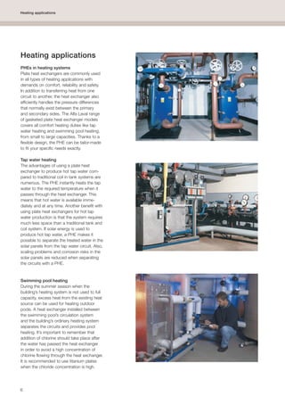 6
Heating applications
Heating applications
PHEs in heating systems
Plate heat exchangers are commonly used
in all types of heating applications with
demands on comfort, reliability and safety.
In addition to transferring heat from one
circuit to another, the heat exchanger also
efficiently handles the pressure differences
that normally exist between the primary
and secondary sides. The Alfa Laval range
of gasketed plate heat exchanger models
covers all comfort heating duties like tap
water heating and swimming pool heating,
from small to large capacities. Thanks to a
flexible design, the PHE can be tailor-made
to fit your specific needs exactly.
Tap water heating
The advantages of using a plate heat
exchanger to produce hot tap water com-
pared to traditional coil in tank systems are
numerous. The PHE instantly heats the tap
water to the required temperature when it
passes through the heat exchanger. This
means that hot water is available imme-
diately and at any time. Another benefit with
using plate heat exchangers for hot tap
water production is that the system requires
much less space than a traditional tank and
coil system. If solar energy is used to
produce hot tap water, a PHE makes it
possible to separate the treated water in the
solar panels from the tap water circuit. Also,
scaling problems and corrosion risks in the
solar panels are reduced when separating
the circuits with a PHE.
Swimming pool heating
During the summer season when the
building’s heating system is not used to full
capacity, excess heat from the existing heat
source can be used for heating outdoor
pools. A heat exchanger installed between
the swimming pool’s circulation system
and the building’s ordinary heating system
separates the circuits and provides pool
heating. It’s important to remember that
addition of chlorine should take place after
the water has passed the heat exchanger
in order to avoid a high concentration of
chlorine flowing through the heat exchanger.
It is recommended to use titanium plates
when the chloride concentration is high.
 