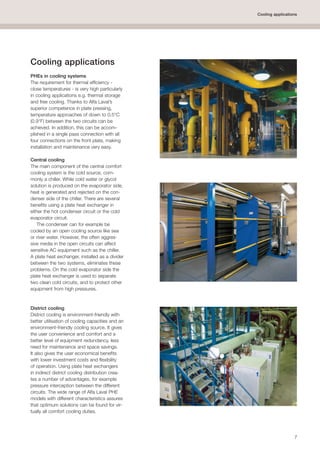 7
Cooling applications
Cooling applications
PHEs in cooling systems
The requirement for thermal efficiency -
close temperatures - is very high particularly
in cooling applications e.g. thermal storage
and free cooling. Thanks to Alfa Laval’s
superior competence in plate pressing,
temperature approaches of down to 0.5°C
(0.9°F) between the two circuits can be
achieved. In addition, this can be accom-
plished in a single pass connection with all
four connections on the front plate, making
installation and maintenance very easy.
Central cooling
The main component of the central comfort
cooling system is the cold source, com-
monly a chiller. While cold water or glycol
solution is produced on the evaporator side,
heat is generated and rejected on the con-
denser side of the chiller. There are several
benefits using a plate heat exchanger in
either the hot condenser circuit or the cold
evaporator circuit.
The condenser can for example be
cooled by an open cooling source like sea
or river water. However, the often aggres-
sive media in the open circuits can affect
sensitive AC equipment such as the chiller.
A plate heat exchanger, installed as a divider
between the two systems, eliminates these
problems. On the cold evaporator side the
plate heat exchanger is used to separate
two clean cold circuits, and to protect other
equipment from high pressures.
District cooling
District cooling is environment-friendly with
better utilisation of cooling capacities and an
environment-friendly cooling source. It gives
the user convenience and comfort and a
better level of equipment redundancy, less
need for maintenance and space savings.
It also gives the user economical benefits
with lower investment costs and flexibility
of operation. Using plate heat exchangers
in indirect district cooling distribution crea-
tes a number of advantages, for example
pressure interception between the different
circuits. The wide range of Alfa Laval PHE
models with different characteristics assures
that optimum solutions can be found for vir-
tually all comfort cooling duties.
 