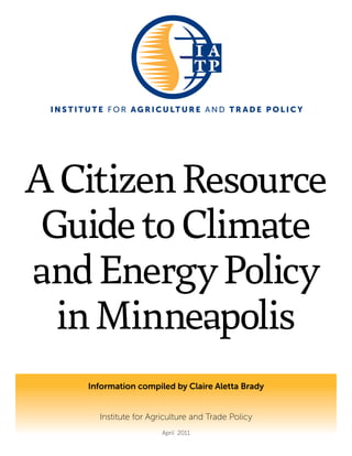 I N S T I T U T E F O R AG R I C U LT U R E A N D T R A D E P O L I C Y
ACitizenResource
GuidetoClimate
andEnergyPolicy
inMinneapolis
Information compiled by Claire Aletta Brady
Institute for Agriculture and Trade Policy
April 2011
 