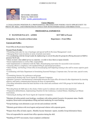 CURRICULUM VITAE
DEVENDRA SHARMA
Mobile No: 9460132220
E mail : cutedev_ajmer@yahoo.co.in
Career Objective
A CHALLENGING POSITION IN A PROFESSIONAL ORGANIZATION WHERE I HAVE OPPURTUNITY TO
PROVE MY SKILL AND STRENGTHS IN CONJUCTION WITH OTHERS GOALS AND BBJECTIVES
PROFESSIONAL EXPERIENCE
 MANSINGH PALACE – AJMER OCT’2003 to Present
Designation : Sr. Executive & Reservation Department :- Front Office
Current job Profile:-
Front Office & Reservation Department
Present Work Profile:
• Promoting room sales by way of packages and special tariffs & Revenue Management’s tools
• Managing Hotel room inventory in terms of portals reservation.
• Co-coordinating with the Group Leader & emphasizing to convert the plan for groups & offering discount on F&B to
promote F& B sale.
• Stress on more value added service to corporate - in order to have them as repeat clientele
• Room implementation as well as P&L responsibility
• Inter-departmental co-ordination with the F&B., Housekeeping reservation for successful event execution.
• Ensuring effective compliance with standard billing & operational procedures
• Daily briefing / de-briefing of front office & housekeeping staff Imparting training to the staff to ensure superior guest
service.
• Coordinating with Sales Department in formulating Seasonal Packages, Corporate rates, Far-east rates, special events,
etc.
• Formulating itinerary for conferences and groups
• Interacting & dealing with Travel Agents & Corporate Companies.
• Maintain a proactive and harmonious relationship between the Front office divisions & other departments by ensuring
effective and timely communication between all areas of responsibility.
• Providing information about the hotel facilities to the client and coordinate with FAM groups for both Indians &
Foreigners.
*Providing Room & F&B rates to the clients. Follow-up & Co-ordinate with client & inter-department.
• Preparation &Distribution, Implementing Checklist for the Conference, Cocktail Dinner, Handling Last Minute
reservations.
• Interacting & dealing with Travel Agents & Corporate Companies.
*Maintain all online portals room bookings, coordinate with online portals Executive for payment status. Handle
reception, Reservation correspondence filling and hotel marketing for room booking.
*Group bookings room allotments as per arrivals and coordinate with HK
*Maintain good relation with travel-agents and personal relation with corporate guests.
*Prepare front office all daily reports , Monthly Income Statement reports, monthly Group Information Status.
*Over all responsible for smooth front office operation during the shift.
*Handling all VIP’S movements, Guest complaint confidential.
 