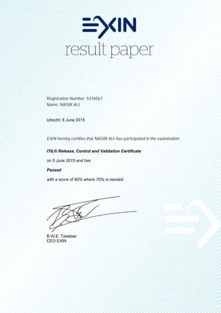 Registration Number: 5376567
Name: NASIR ALI
Utrecht, 8 June 2015
EXIN hereby certifies that NASIR ALI has participated in the examination
ITIL® Release, Control and Validation Certificate
on 5 June 2015 and has
Passed
with a score of 90% where 70% is needed.
B.W.E. Taselaar
CEO EXIN
 