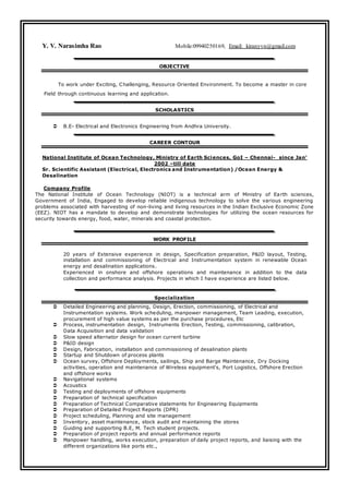 Y. V. Narasimha Rao Mobile:09940250169, Email: kiranyvn@gmail.com
OBJECTIVE
To work under Exciting, Challenging, Resource Oriented Environment. To become a master in core
Field through continuous learning and application.
SCHOLASTICS
 B.E- Electrical and Electronics Engineering from Andhra University.
CAREER CONTOUR
National Institute of Ocean Technology, Ministry of Earth Sciences, GoI – Chennai- since Jan’
2002 –till date
Sr. Scientific Assistant (Electrical, Electronics and Instrumentation) /Ocean Energy &
Desalination
Company Profile
The National Institute of Ocean Technology (NIOT) is a technical arm of Ministry of Earth sciences,
Government of India, Engaged to develop reliable indigenous technology to solve the various engineering
problems associated with harvesting of non-living and living resources in the Indian Exclusive Economic Zone
(EEZ). NIOT has a mandate to develop and demonstrate technologies for utilizing the ocean resources for
security towards energy, food, water, minerals and coastal protection.
WORK PROFILE
20 years of Extensive experience in design, Specification preparation, P&ID layout, Testing,
installation and commissioning of Electrical and Instrumentation system in renewable Ocean
energy and desalination applications.
Experienced in onshore and offshore operations and maintenance in addition to the data
collection and performance analysis. Projects in which I have experience are listed below.
Specialization
 Detailed Engineering and planning, Design, Erection, commissioning, of Electrical and
Instrumentation systems. Work scheduling, manpower management, Team Leading, execution,
procurement of high value systems as per the purchase procedures, Etc
 Process, instrumentation design, Instruments Erection, Testing, commissioning, calibration,
Data Acquisition and data validation
 Slow speed alternator design for ocean current turbine
 P&ID design
 Design, Fabrication, installation and commissioning of desalination plants
 Startup and Shutdown of process plants
 Ocean survey, Offshore Deployments, sailings, Ship and Barge Maintenance, Dry Docking
activities, operation and maintenance of Wireless equipment's, Port Logistics, Offshore Erection
and offshore works
 Navigational systems
 Acoustics
 Testing and deployments of offshore equipments
 Preparation of technical specification
 Preparation of Technical Comparative statements for Engineering Equipments
 Preparation of Detailed Project Reports (DPR)
 Project scheduling, Planning and site management
 Inventory, asset maintenance, stock audit and maintaining the stores
 Guiding and supporting B.E, M. Tech student projects.
 Preparation of project reports and annual performance reports
 Manpower handling, works execution, preparation of daily project reports, and liaising with the
different organizations like ports etc.,
 