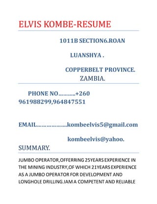 ELVIS KOMBE-RESUME
1011B SECTION6.ROAN
LUANSHYA .
COPPERBELT PROVINCE.
ZAMBIA.
PHONE NO………..+260
961988299,964847551
EMAIL……………….kombeelvis5@gmail.com
kombeelvis@yahoo.
SUMMARY.
JUMBO OPERATOR,OFFERRING25YEARSEXPERIENCE IN
THE MINING INDUSTRY,OF WHICH 21YEARSEXPERIENCE
AS A JUMBO OPERATOR FOR DEVELOPMENT AND
LONGHOLE DRILLING.IAMA COMPETENT AND RELIABLE
 