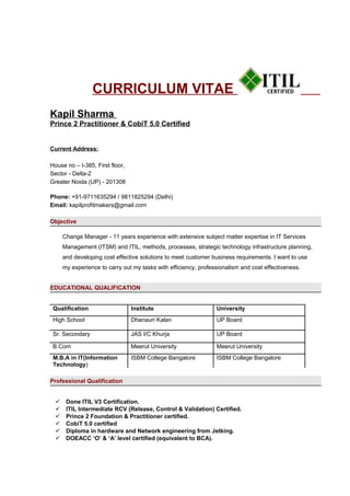 CURRICULUM VITAE
Kapil Sharma
Prince 2 Practitioner & CobiT 5.0 Certified
Current Address:
House no – I-385, First floor,
Sector - Delta-2
Greater Noida (UP) - 201308
Phone: +91-9711635294 / 9811825294 (Delhi)
Email: kapilprofitmakers@gmail.com
Objective
Change Manager - 11 years experience with extensive subject matter expertise in IT Services
Management (ITSM) and ITIL, methods, processes, strategic technology infrastructure planning,
and developing cost effective solutions to meet customer business requirements. I want to use
my experience to carry out my tasks with efficiency, professionalism and cost effectiveness.
EDUCATIONAL QUALIFICATION
Qualification Institute University
High School Dhanauri Kalan UP Board
Sr. Secondary JAS I/C Khurja UP Board
B.Com Meerut University Meerut University
M.B.A in IT(Information
Technology)
ISBM College Bangalore ISBM College Bangalore
Professional Qualification
 Done ITIL V3 Certification.
 ITIL Intermediate RCV (Release, Control & Validation) Certified.
 Prince 2 Foundation & Practitioner certified.
 CobiT 5.0 certified
 Diploma in hardware and Network engineering from Jetking.
 DOEACC ‘O’ & ‘A’ level certified (equivalent to BCA).
 