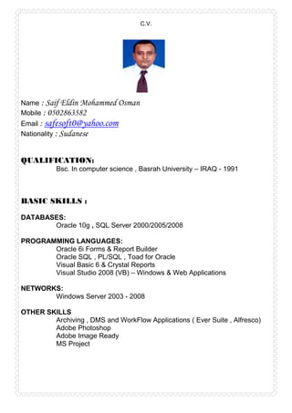 C.V.
Name : Saif Eldin Mohammed Osman
Mobile : 0502863582
Email : safesoft0@yahoo.com
Nationality : Sudanese
QUALIFICATION:
Bsc. In computer science , Basrah University – IRAQ - 1991
BASIC SKILLS :
DATABASES:
Oracle 10g , SQL Server 2000/2005/2008
PROGRAMMING LANGUAGES:
Oracle 6i Forms & Report Builder
Oracle SQL , PL/SQL , Toad for Oracle
Visual Basic 6 & Crystal Reports
Visual Studio 2008 (VB) – Windows & Web Applications
NETWORKS:
Windows Server 2003 - 2008
OTHER SKILLS
Archiving , DMS and WorkFlow Applications ( Ever Suite , Alfresco)
Adobe Photoshop
Adobe Image Ready
MS Project
 