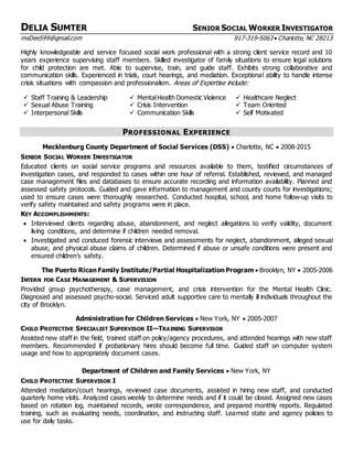 DELIA SUMTER SENIOR SOCIAL WORKER INVESTIGATOR
msDee599@gmail.com 917-319-5063  Charlotte, NC 28213
Highly knowledgeable and service focused social work professional with a strong client service record and 10
years experience supervising staff members. Skilled investigator of family situations to ensure legal solutions
for child protection are met. Able to supervise, train, and guide staff. Exhibits strong collaborative and
communication skills. Experienced in trials, court hearings, and mediation. Exceptional ability to handle intense
crisis situations with compassion and professionalism. Areas of Expertise include:
 Staff Training & Leadership  MentalHealth Domestic Violence  Healthcare Neglect
 Sexual Abuse Training  Crisis Intervention  Team Oriented
 Interpersonal Skills  Communication Skills  Self Motivated
PROFESSIONAL EXPERIENCE
Mecklenburg County Department of Social Services (DSS)  Charlotte, NC  2008-2015
SENIOR SOCIAL WORKER INVESTIGATOR
Educated clients on social service programs and resources available to them, testified circumstances of
investigation cases, and responded to cases within one hour of referral. Established, reviewed, and managed
case management files and databases to ensure accurate recording and information availability. Planned and
assessed safety protocols. Guided and gave information to management and county courts for investigations;
used to ensure cases were thoroughly researched. Conducted hospital, school, and home follow-up visits to
verify safety maintained and safety programs were in place.
KEY ACCOMPLISHMENTS:
 Interviewed clients regarding abuse, abandonment, and neglect allegations to verify validity, document
living conditions, and determine if children needed removal.
 Investigated and conduced forensic interviews and assessments for neglect, abandonment, alleged sexual
abuse, and physical abuse claims of children. Determined if abuse or unsafe conditions were present and
ensured children’s safety.
The Puerto Rican Family Institute/Partial Hospitalization Program  Brooklyn, NY  2005-2006
INTERN FOR CASE MANAGEMENT & SUPERVISION
Provided group psychotherapy, case management, and crisis intervention for the Mental Health Clinic.
Diagnosed and assessed psycho-social. Serviced adult supportive care to mentally ill individuals throughout the
city of Brooklyn.
Administration for Children Services  New York, NY  2005-2007
CHILD PROTECTIVE SPECIALIST SUPERVISOR II—TRAINING SUPERVISOR
Assisted new staff in the field, trained staff on policy/agency procedures, and attended hearings with new staff
members. Recommended if probationary hires should become full time. Guided staff on computer system
usage and how to appropriately document cases.
Department of Children and Family Services  New York, NY
CHILD PROTECTIVE SUPERVISOR I
Attended mediation/court hearings, reviewed case documents, assisted in hiring new staff, and conducted
quarterly home visits. Analyzed cases weekly to determine needs and if it could be closed. Assigned new cases
based on rotation log, maintained records, wrote correspondence, and prepared monthly reports. Regulated
training, such as evaluating needs, coordination, and instructing staff. Learned state and agency policies to
use for daily tasks.
 