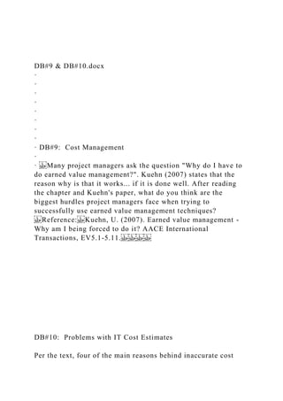 DB#9 & DB#10.docx
·
·
·
·
·
·
·
·
· DB#9: Cost Management
·
· Many project managers ask the question "Why do I have to
do earned value management?". Kuehn (2007) states that the
reason why is that it works... if it is done well. After reading
the chapter and Kuehn's paper, what do you think are the
biggest hurdles project managers face when trying to
successfully use earned value management techniques?
Reference: Kuehn, U. (2007). Earned value management -
Why am I being forced to do it? AACE International
Transactions, EV5.1-5.11.
DB#10: Problems with IT Cost Estimates
Per the text, four of the main reasons behind inaccurate cost
 