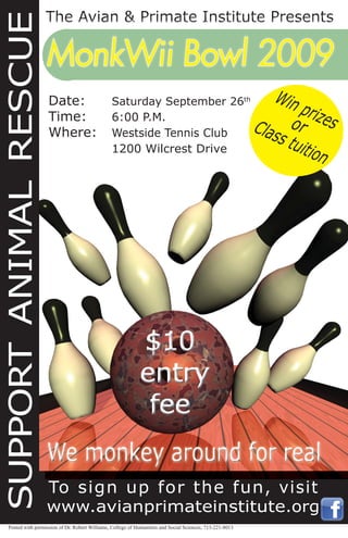 To sign up for the fun, visit
www.avianprimateinstitute.org
MonkWii Bowl 2009MonkWii Bowl 2009
Win prizesorClass tuition
SUPPORTANIMALRESCUE
Date: Saturday September 26th
Time: 6:00 P.M.
Where: Westside Tennis Club
1200 Wilcrest Drive
Posted with permission of Dr. Robert Williams, College of Humanities and Social Sciences, 713-221-8013
 