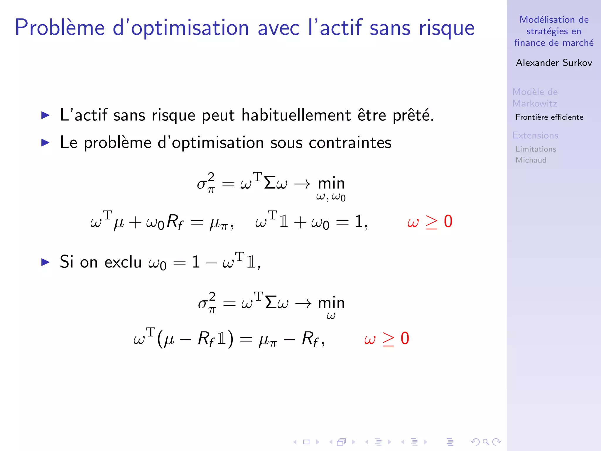 Mod´elisation de
strat´egies en
ﬁnance de march´e
Alexander Surkov
Mod`ele de
Markowitz
Fronti`ere eﬃciente
Extensions
Limitations
Michaud
Probl`eme d’optimisation avec l’actif sans risque
L’actif sans risque peut habituellement ˆetre prˆet´e.
Le probl`eme d’optimisation sous contraintes
σ2
π = ωT
Σω → min
ω, ω0
ωT
µ + ω0Rf = µπ, ωT
1 + ω0 = 1, ω ≥ 0
Si on exclu ω0 = 1 − ωT1,
σ2
π = ωT
Σω → min
ω
ωT
(µ − Rf 1) = µπ − Rf , ω ≥ 0
 