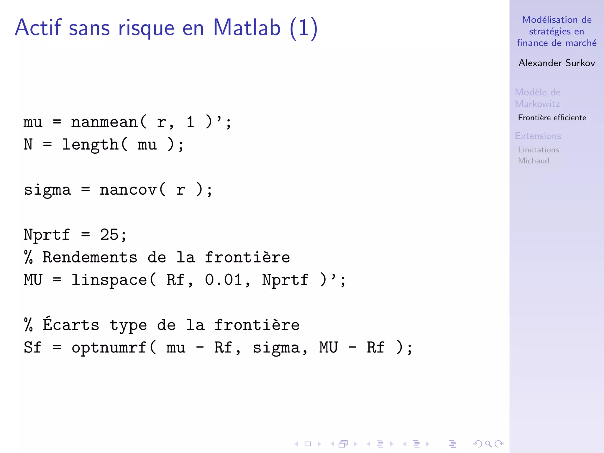 Mod´elisation de
strat´egies en
ﬁnance de march´e
Alexander Surkov
Mod`ele de
Markowitz
Fronti`ere eﬃciente
Extensions
Limitations
Michaud
Actif sans risque en Matlab (1)
mu = nanmean( r, 1 )’;
N = length( mu );
sigma = nancov( r );
Nprtf = 25;
% Rendements de la fronti`ere
MU = linspace( Rf, 0.01, Nprtf )’;
% ´Ecarts type de la fronti`ere
Sf = optnumrf( mu - Rf, sigma, MU - Rf );
 