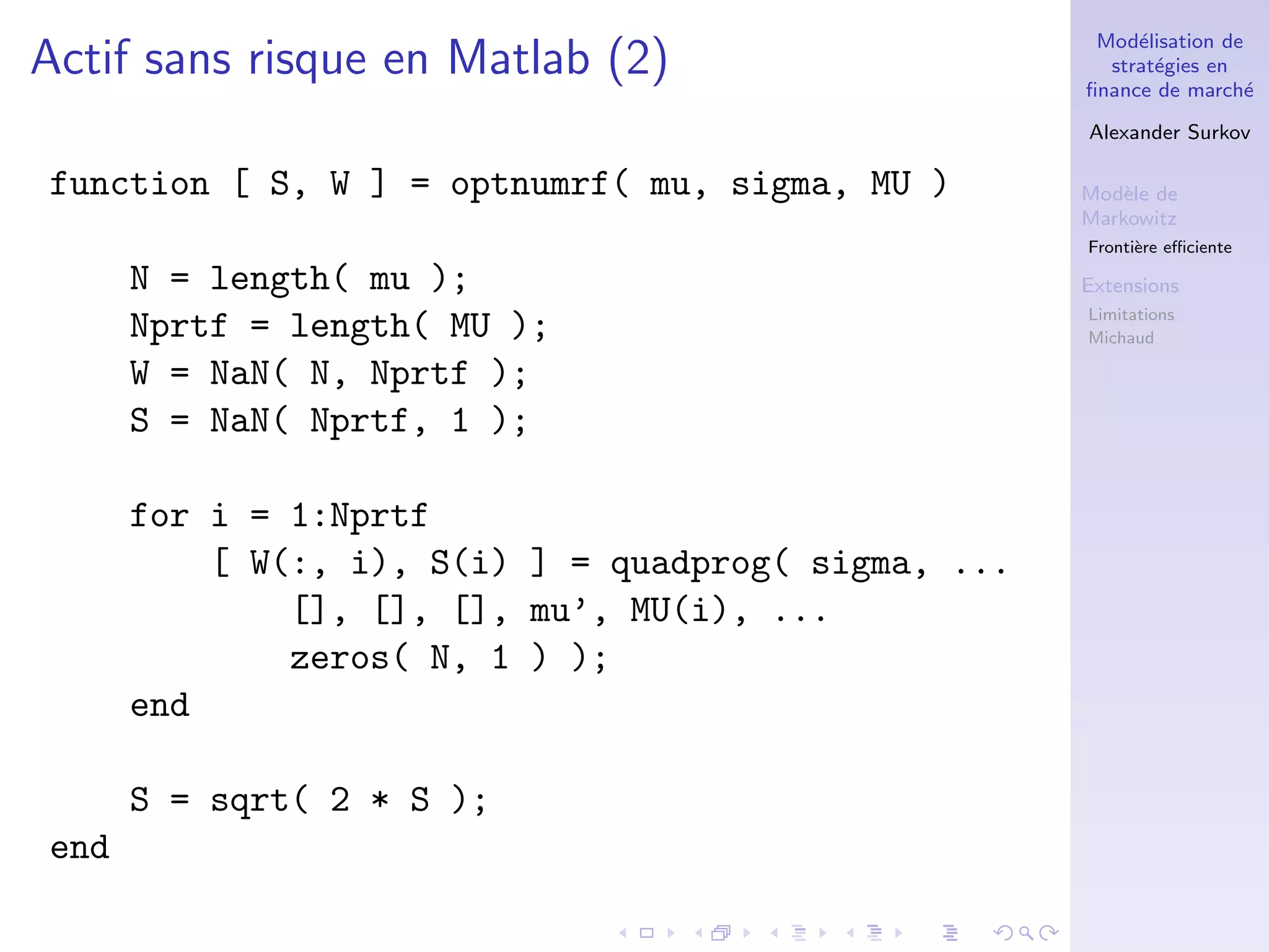 Mod´elisation de
strat´egies en
ﬁnance de march´e
Alexander Surkov
Mod`ele de
Markowitz
Fronti`ere eﬃciente
Extensions
Limitations
Michaud
Actif sans risque en Matlab (2)
function [ S, W ] = optnumrf( mu, sigma, MU )
N = length( mu );
Nprtf = length( MU );
W = NaN( N, Nprtf );
S = NaN( Nprtf, 1 );
for i = 1:Nprtf
[ W(:, i), S(i) ] = quadprog( sigma, ...
[], [], [], mu’, MU(i), ...
zeros( N, 1 ) );
end
S = sqrt( 2 * S );
end
 