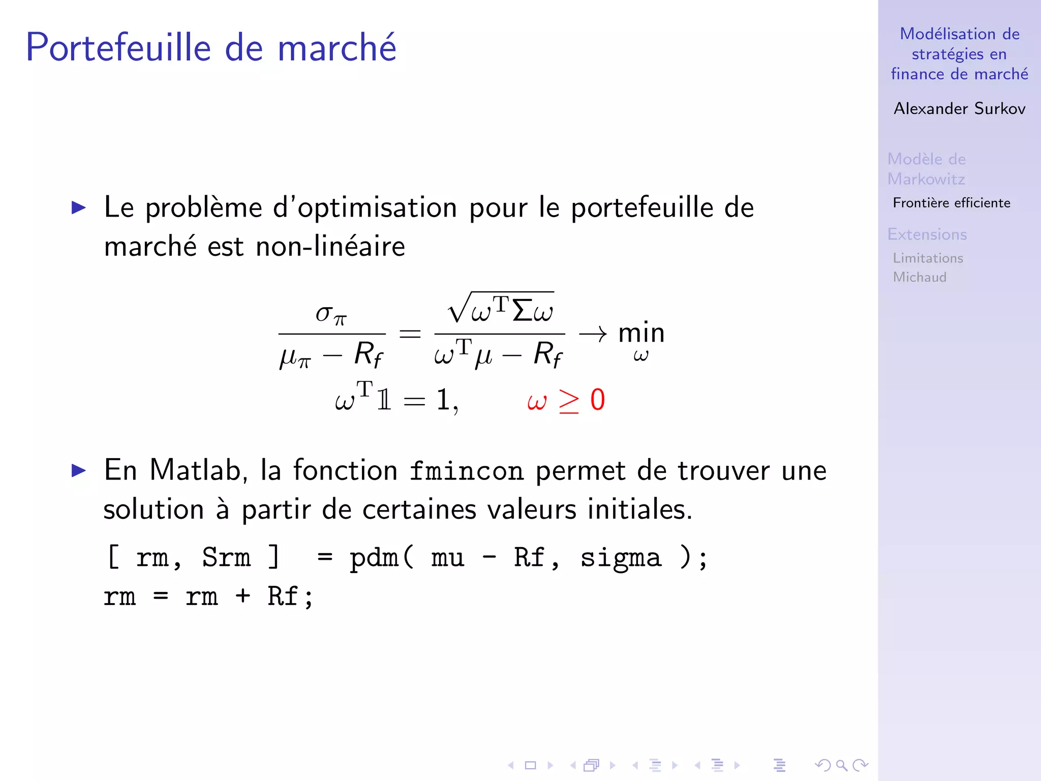 Mod´elisation de
strat´egies en
ﬁnance de march´e
Alexander Surkov
Mod`ele de
Markowitz
Fronti`ere eﬃciente
Extensions
Limitations
Michaud
Portefeuille de march´e
Le probl`eme d’optimisation pour le portefeuille de
march´e est non-lin´eaire
σπ
µπ − Rf
=
√
ωTΣω
ωTµ − Rf
→ min
ω
ωT
1 = 1, ω ≥ 0
En Matlab, la fonction fmincon permet de trouver une
solution `a partir de certaines valeurs initiales.
[ rm, Srm ] = pdm( mu - Rf, sigma );
rm = rm + Rf;
 