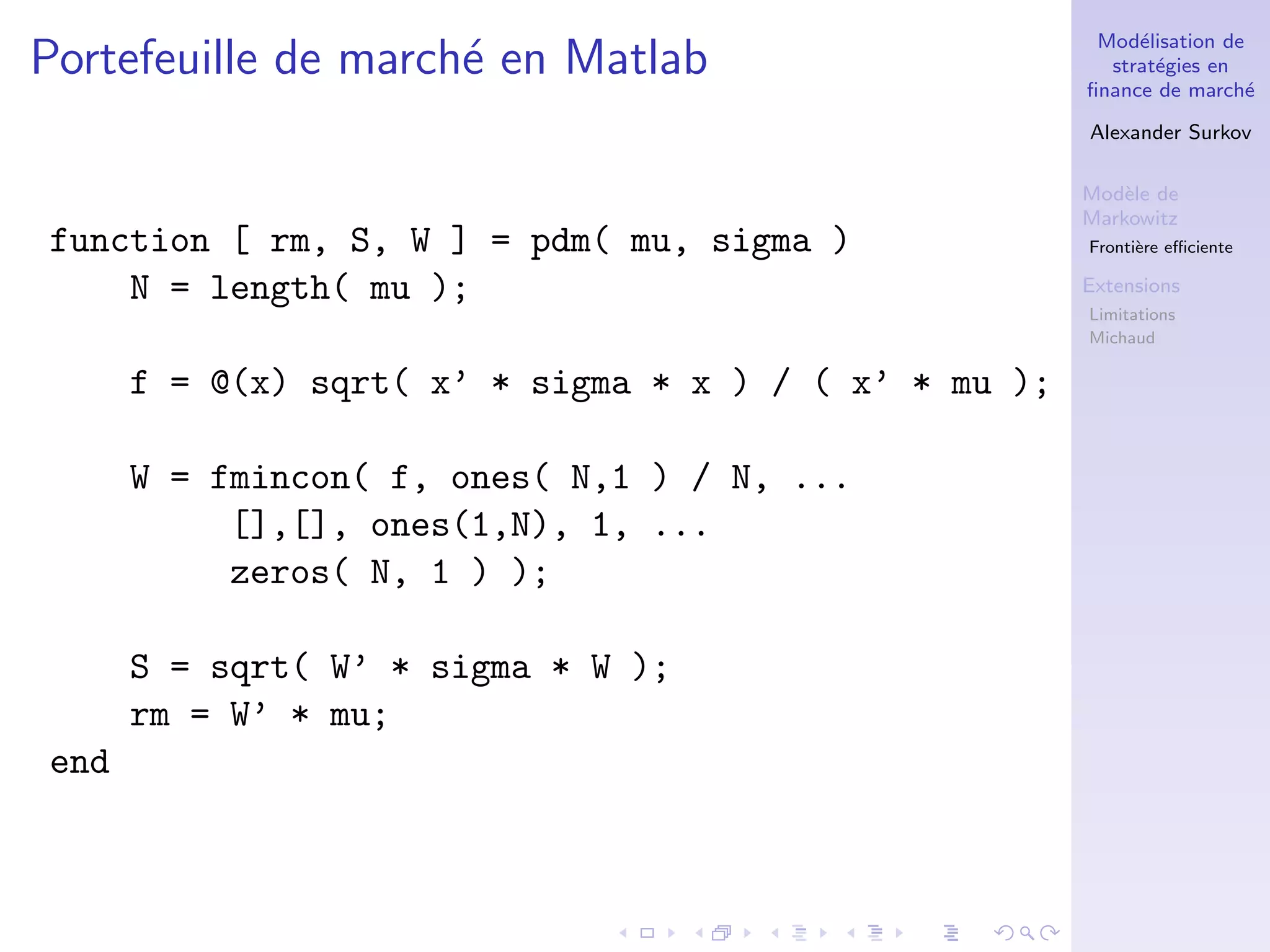 Mod´elisation de
strat´egies en
ﬁnance de march´e
Alexander Surkov
Mod`ele de
Markowitz
Fronti`ere eﬃciente
Extensions
Limitations
Michaud
Portefeuille de march´e en Matlab
function [ rm, S, W ] = pdm( mu, sigma )
N = length( mu );
f = @(x) sqrt( x’ * sigma * x ) / ( x’ * mu );
W = fmincon( f, ones( N,1 ) / N, ...
[],[], ones(1,N), 1, ...
zeros( N, 1 ) );
S = sqrt( W’ * sigma * W );
rm = W’ * mu;
end
 