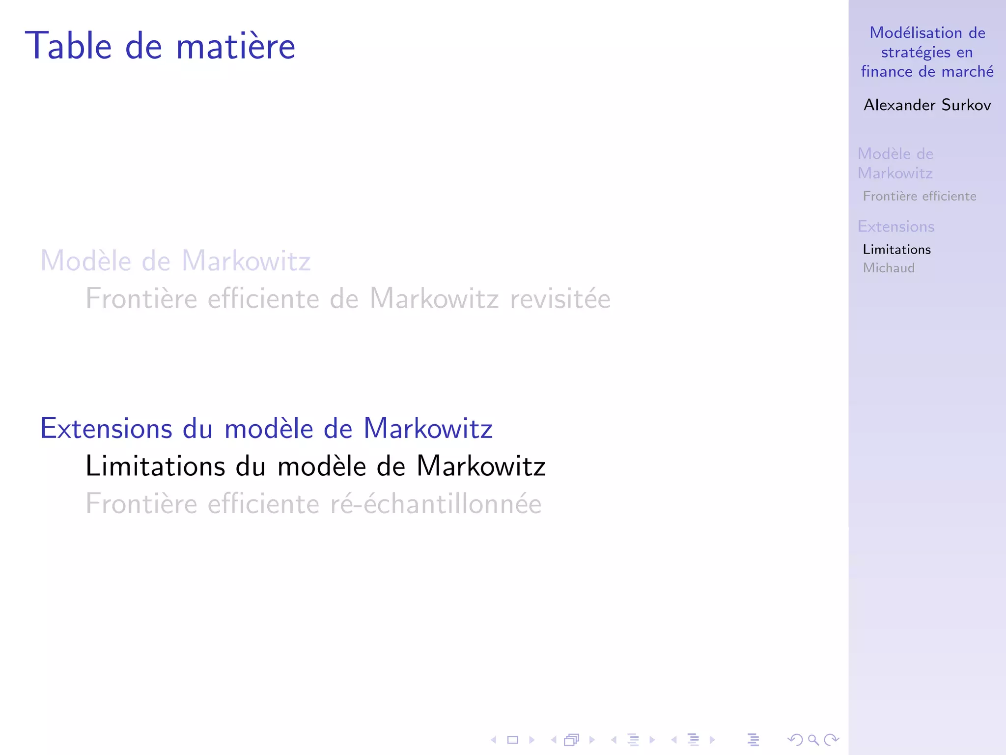 Mod´elisation de
strat´egies en
ﬁnance de march´e
Alexander Surkov
Mod`ele de
Markowitz
Fronti`ere eﬃciente
Extensions
Limitations
Michaud
Table de mati`ere
Mod`ele de Markowitz
Fronti`ere eﬃciente de Markowitz revisit´ee
Extensions du mod`ele de Markowitz
Limitations du mod`ele de Markowitz
Fronti`ere eﬃciente r´e-´echantillonn´ee
 
