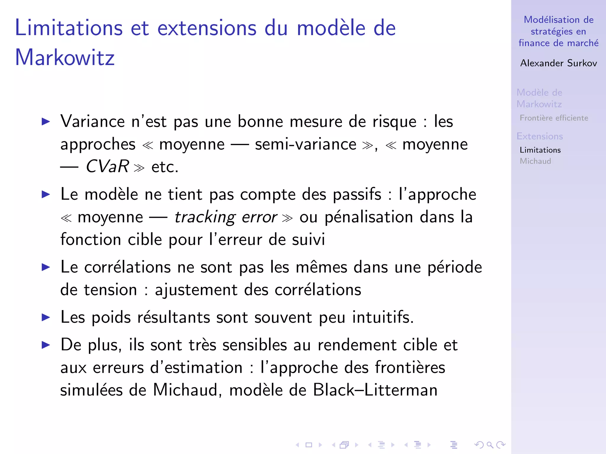 Mod´elisation de
strat´egies en
ﬁnance de march´e
Alexander Surkov
Mod`ele de
Markowitz
Fronti`ere eﬃciente
Extensions
Limitations
Michaud
Limitations et extensions du mod`ele de
Markowitz
Variance n’est pas une bonne mesure de risque : les
approches moyenne — semi-variance , moyenne
— CVaR etc.
Le mod`ele ne tient pas compte des passifs : l’approche
moyenne — tracking error ou p´enalisation dans la
fonction cible pour l’erreur de suivi
Le corr´elations ne sont pas les mˆemes dans une p´eriode
de tension : ajustement des corr´elations
Les poids r´esultants sont souvent peu intuitifs.
De plus, ils sont tr`es sensibles au rendement cible et
aux erreurs d’estimation : l’approche des fronti`eres
simul´ees de Michaud, mod`ele de Black–Litterman
 