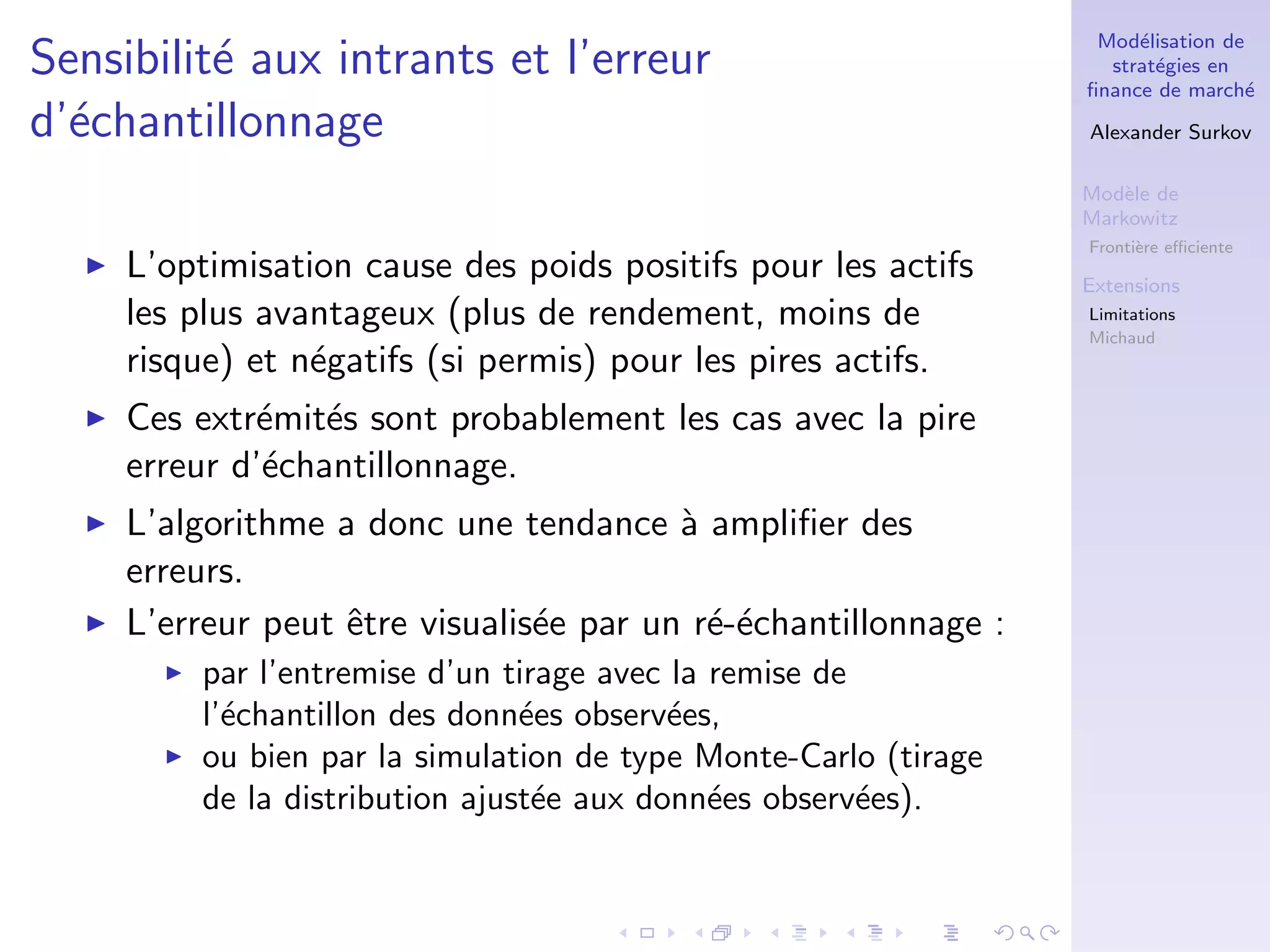 Mod´elisation de
strat´egies en
ﬁnance de march´e
Alexander Surkov
Mod`ele de
Markowitz
Fronti`ere eﬃciente
Extensions
Limitations
Michaud
Sensibilit´e aux intrants et l’erreur
d’´echantillonnage
L’optimisation cause des poids positifs pour les actifs
les plus avantageux (plus de rendement, moins de
risque) et n´egatifs (si permis) pour les pires actifs.
Ces extr´emit´es sont probablement les cas avec la pire
erreur d’´echantillonnage.
L’algorithme a donc une tendance `a ampliﬁer des
erreurs.
L’erreur peut ˆetre visualis´ee par un r´e-´echantillonnage :
par l’entremise d’un tirage avec la remise de
l’´echantillon des donn´ees observ´ees,
ou bien par la simulation de type Monte-Carlo (tirage
de la distribution ajust´ee aux donn´ees observ´ees).
 
