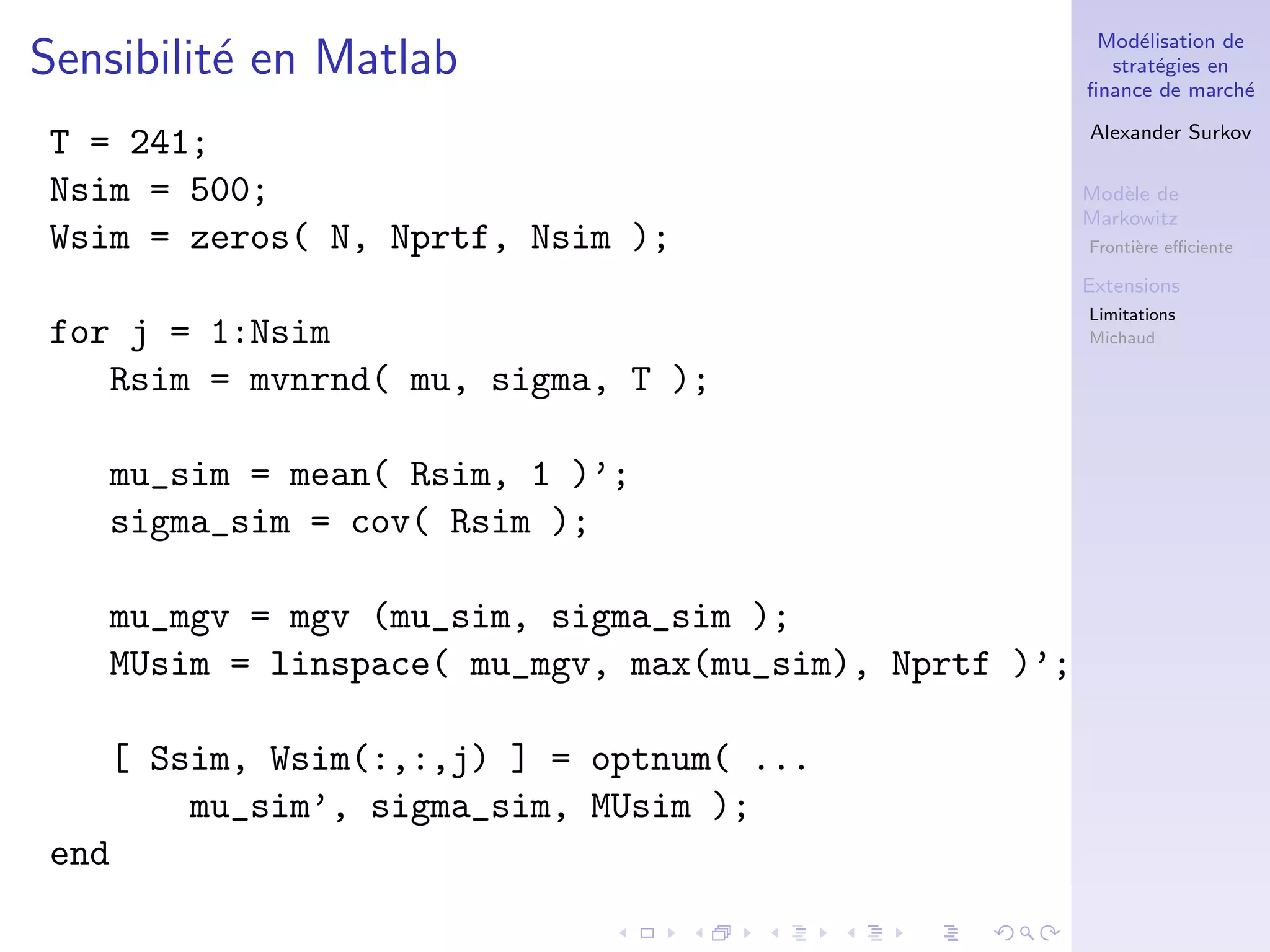 Mod´elisation de
strat´egies en
ﬁnance de march´e
Alexander Surkov
Mod`ele de
Markowitz
Fronti`ere eﬃciente
Extensions
Limitations
Michaud
Sensibilit´e en Matlab
T = 241;
Nsim = 500;
Wsim = zeros( N, Nprtf, Nsim );
for j = 1:Nsim
Rsim = mvnrnd( mu, sigma, T );
mu_sim = mean( Rsim, 1 )’;
sigma_sim = cov( Rsim );
mu_mgv = mgv (mu_sim, sigma_sim );
MUsim = linspace( mu_mgv, max(mu_sim), Nprtf )’;
[ Ssim, Wsim(:,:,j) ] = optnum( ...
mu_sim’, sigma_sim, MUsim );
end
 