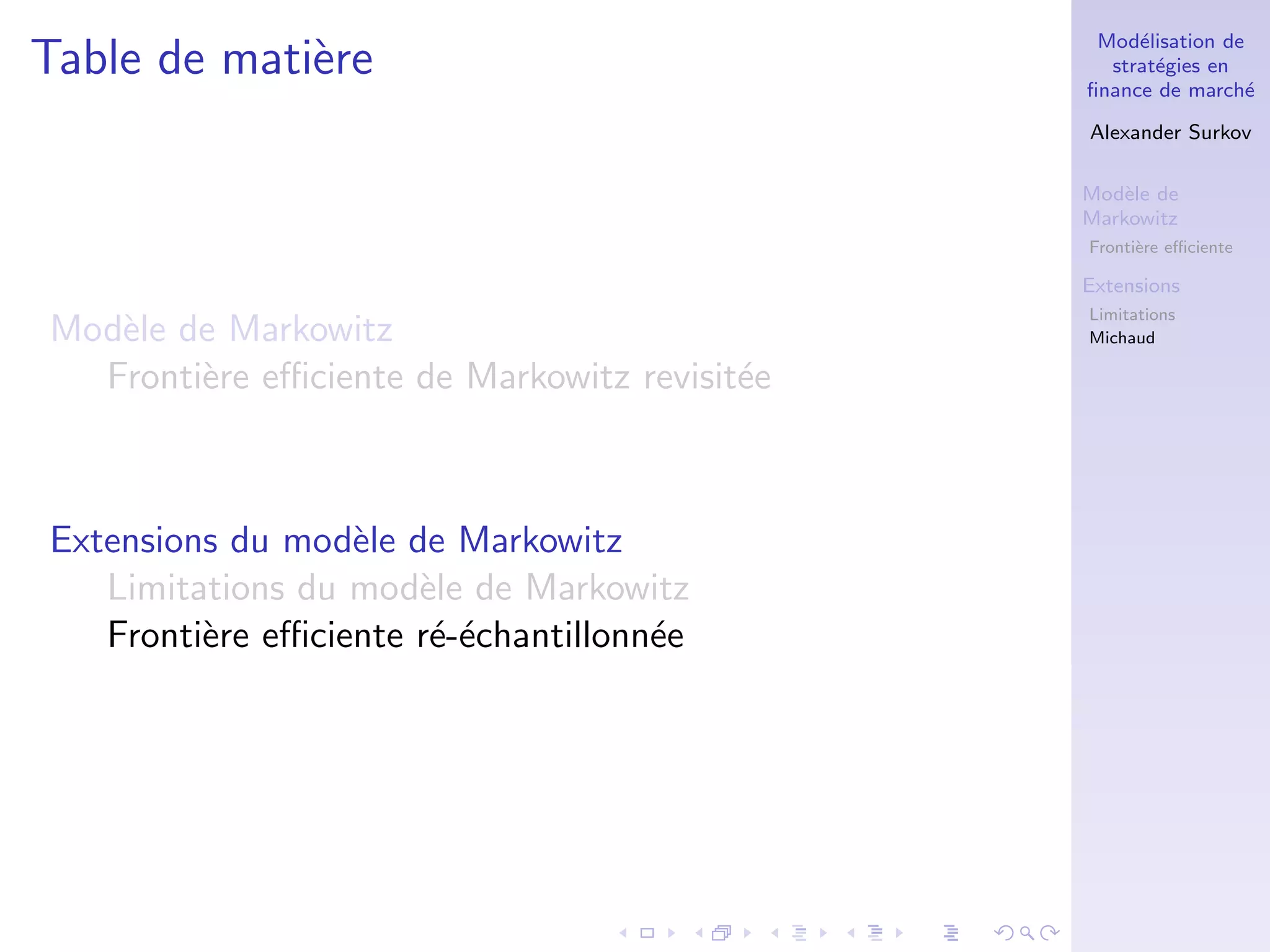 Mod´elisation de
strat´egies en
ﬁnance de march´e
Alexander Surkov
Mod`ele de
Markowitz
Fronti`ere eﬃciente
Extensions
Limitations
Michaud
Table de mati`ere
Mod`ele de Markowitz
Fronti`ere eﬃciente de Markowitz revisit´ee
Extensions du mod`ele de Markowitz
Limitations du mod`ele de Markowitz
Fronti`ere eﬃciente r´e-´echantillonn´ee
 