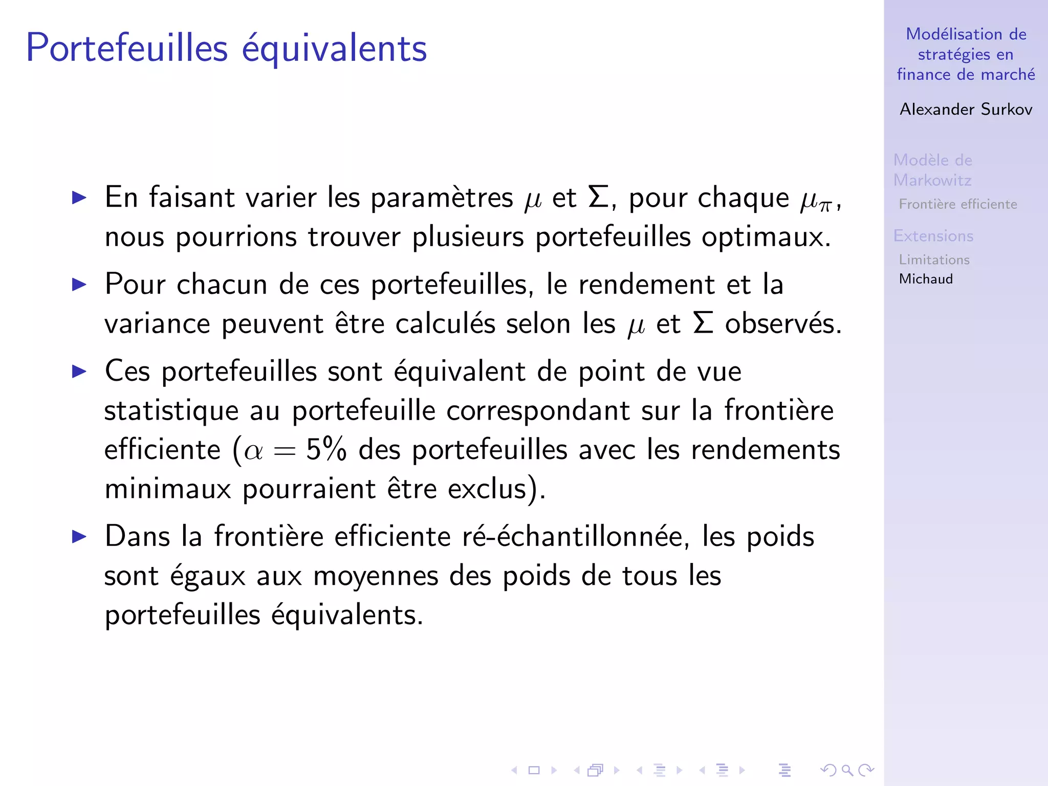 Mod´elisation de
strat´egies en
ﬁnance de march´e
Alexander Surkov
Mod`ele de
Markowitz
Fronti`ere eﬃciente
Extensions
Limitations
Michaud
Portefeuilles ´equivalents
En faisant varier les param`etres µ et Σ, pour chaque µπ,
nous pourrions trouver plusieurs portefeuilles optimaux.
Pour chacun de ces portefeuilles, le rendement et la
variance peuvent ˆetre calcul´es selon les µ et Σ observ´es.
Ces portefeuilles sont ´equivalent de point de vue
statistique au portefeuille correspondant sur la fronti`ere
eﬃciente (α = 5% des portefeuilles avec les rendements
minimaux pourraient ˆetre exclus).
Dans la fronti`ere eﬃciente r´e-´echantillonn´ee, les poids
sont ´egaux aux moyennes des poids de tous les
portefeuilles ´equivalents.
 
