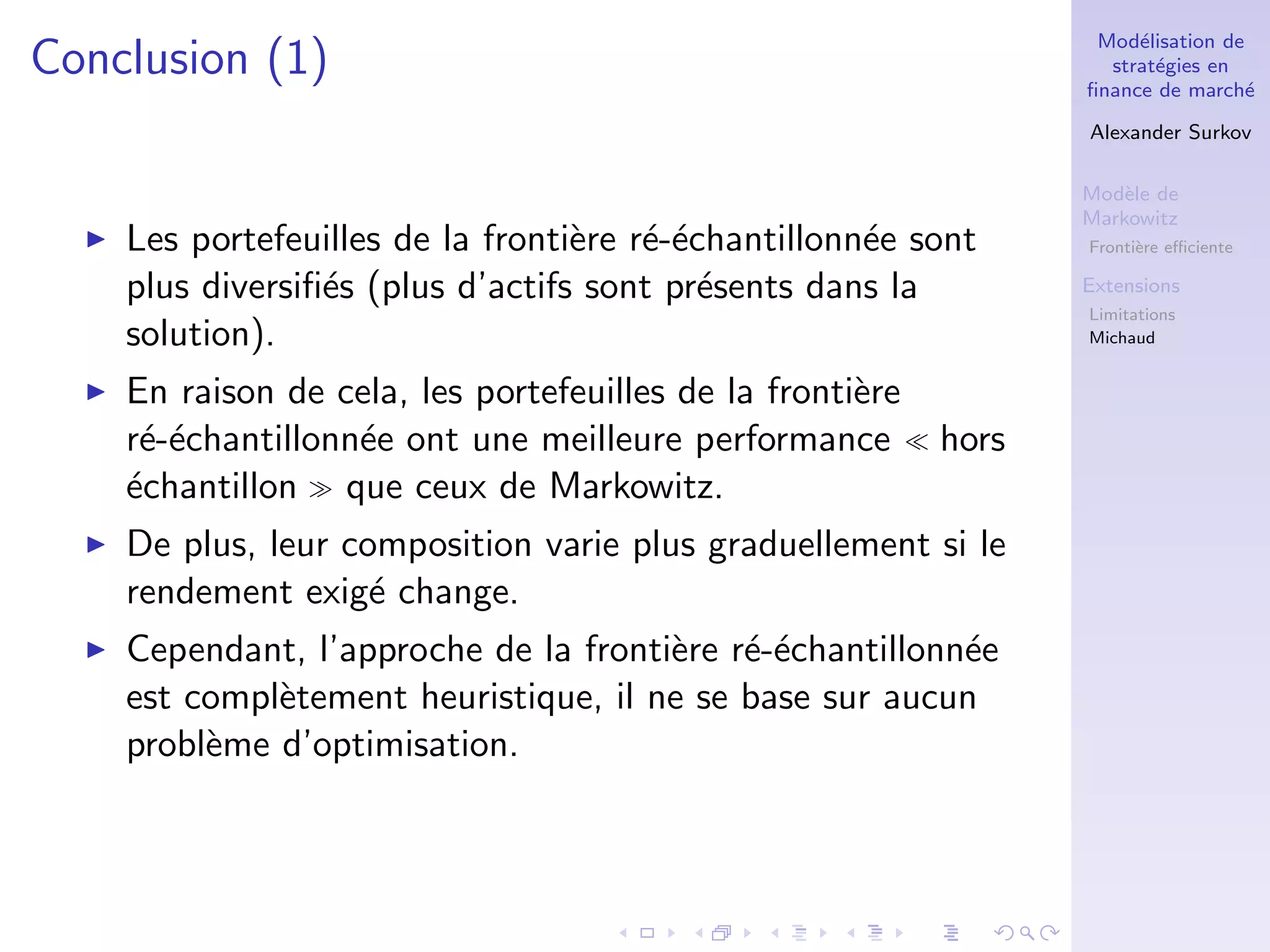 Mod´elisation de
strat´egies en
ﬁnance de march´e
Alexander Surkov
Mod`ele de
Markowitz
Fronti`ere eﬃciente
Extensions
Limitations
Michaud
Conclusion (1)
Les portefeuilles de la fronti`ere r´e-´echantillonn´ee sont
plus diversiﬁ´es (plus d’actifs sont pr´esents dans la
solution).
En raison de cela, les portefeuilles de la fronti`ere
r´e-´echantillonn´ee ont une meilleure performance hors
´echantillon que ceux de Markowitz.
De plus, leur composition varie plus graduellement si le
rendement exig´e change.
Cependant, l’approche de la fronti`ere r´e-´echantillonn´ee
est compl`etement heuristique, il ne se base sur aucun
probl`eme d’optimisation.
 