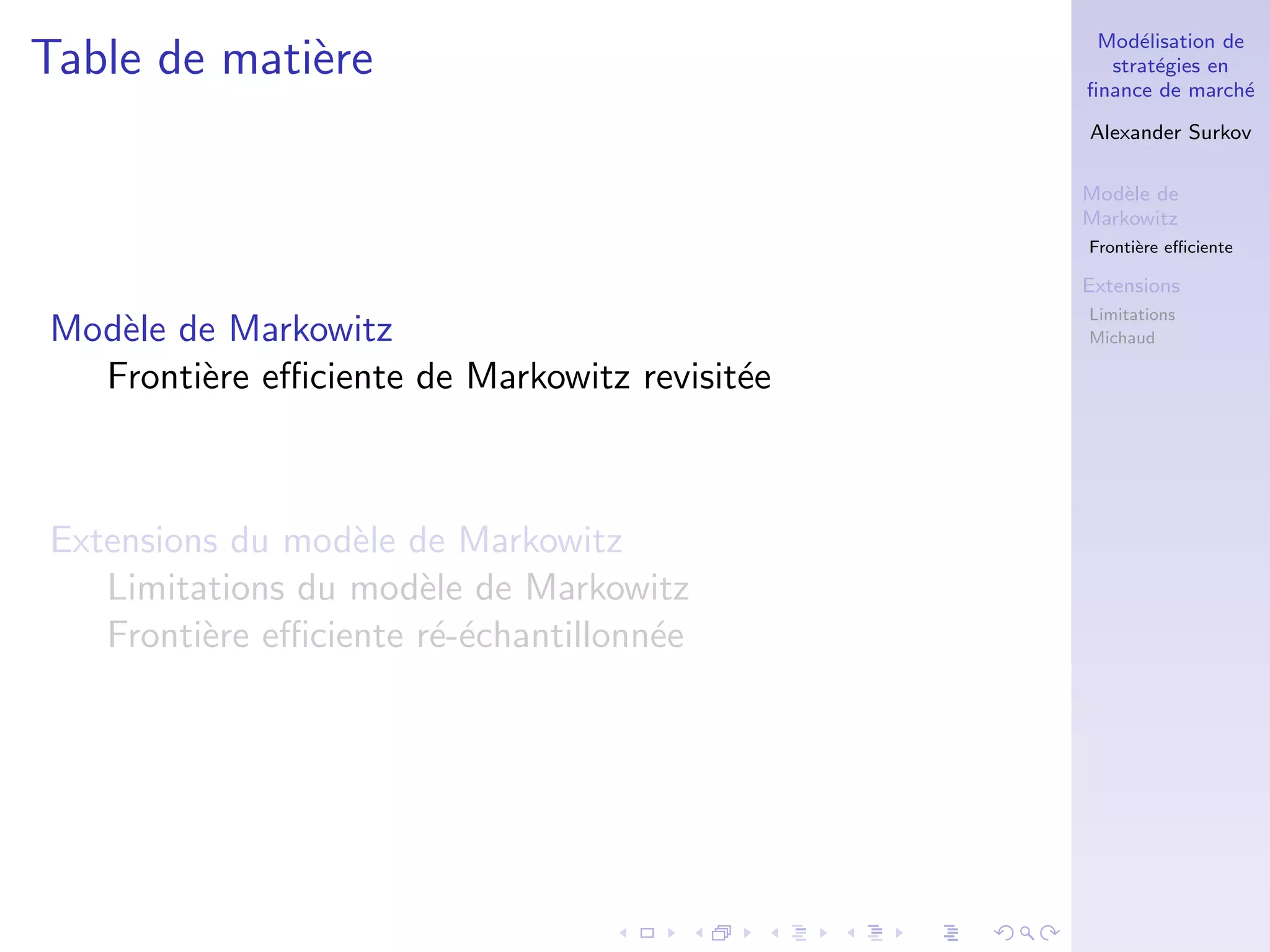 Mod´elisation de
strat´egies en
ﬁnance de march´e
Alexander Surkov
Mod`ele de
Markowitz
Fronti`ere eﬃciente
Extensions
Limitations
Michaud
Table de mati`ere
Mod`ele de Markowitz
Fronti`ere eﬃciente de Markowitz revisit´ee
Extensions du mod`ele de Markowitz
Limitations du mod`ele de Markowitz
Fronti`ere eﬃciente r´e-´echantillonn´ee
 