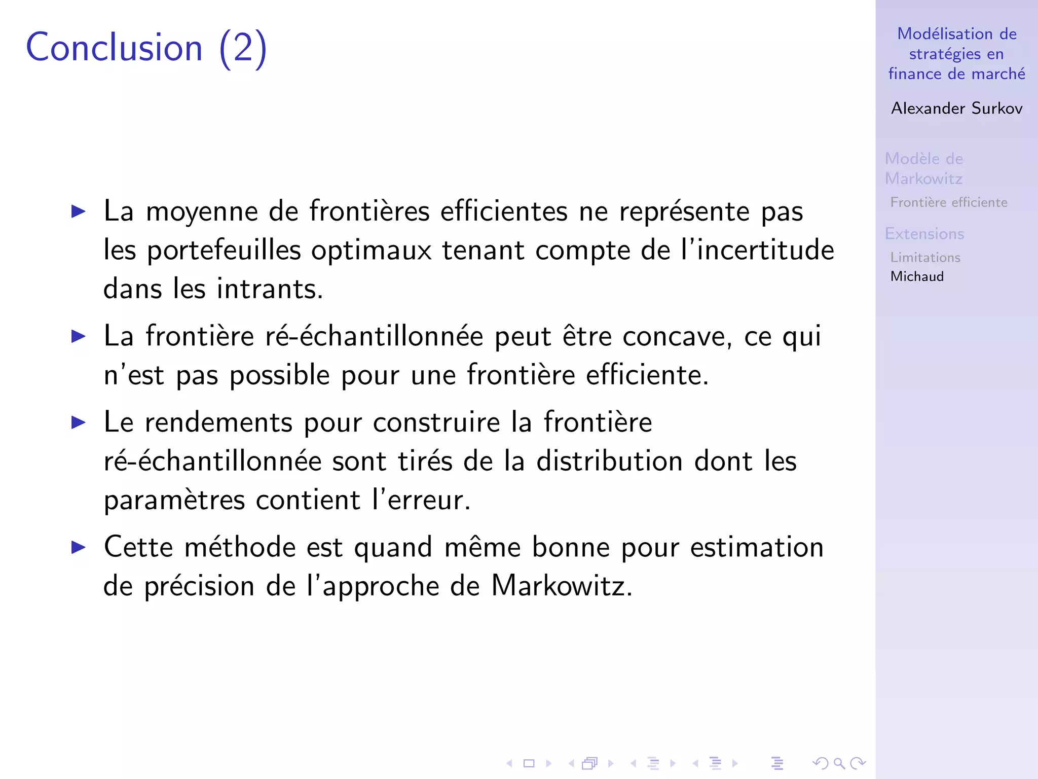Mod´elisation de
strat´egies en
ﬁnance de march´e
Alexander Surkov
Mod`ele de
Markowitz
Fronti`ere eﬃciente
Extensions
Limitations
Michaud
Conclusion (2)
La moyenne de fronti`eres eﬃcientes ne repr´esente pas
les portefeuilles optimaux tenant compte de l’incertitude
dans les intrants.
La fronti`ere r´e-´echantillonn´ee peut ˆetre concave, ce qui
n’est pas possible pour une fronti`ere eﬃciente.
Le rendements pour construire la fronti`ere
r´e-´echantillonn´ee sont tir´es de la distribution dont les
param`etres contient l’erreur.
Cette m´ethode est quand mˆeme bonne pour estimation
de pr´ecision de l’approche de Markowitz.
 