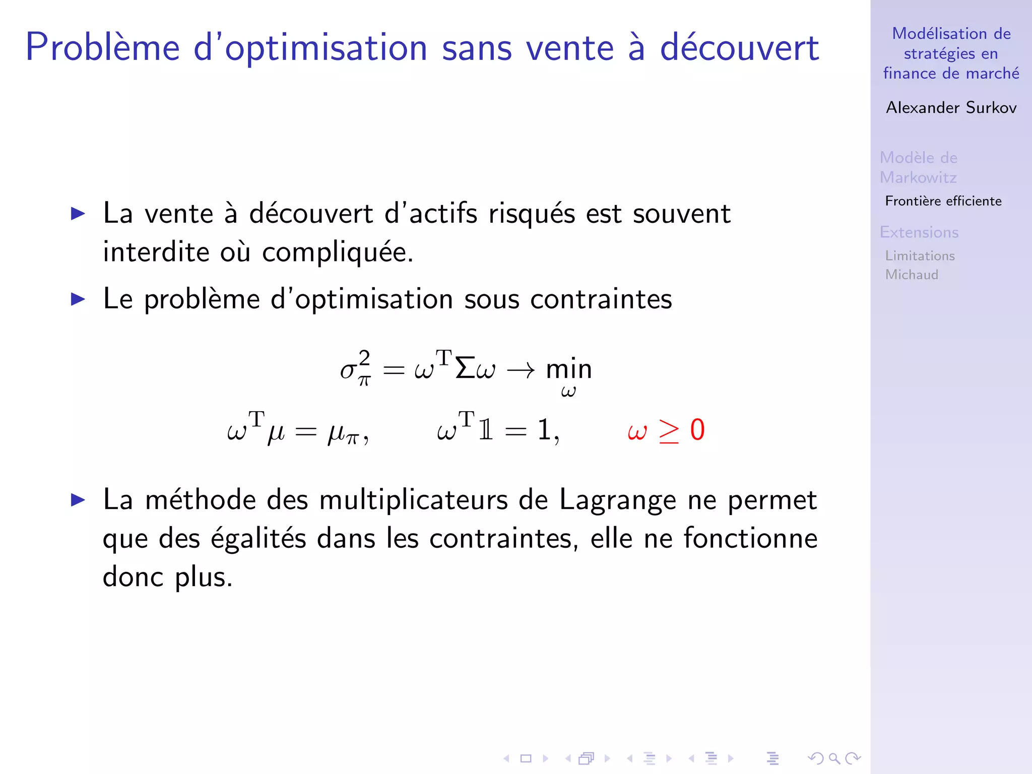 Mod´elisation de
strat´egies en
ﬁnance de march´e
Alexander Surkov
Mod`ele de
Markowitz
Fronti`ere eﬃciente
Extensions
Limitations
Michaud
Probl`eme d’optimisation sans vente `a d´ecouvert
La vente `a d´ecouvert d’actifs risqu´es est souvent
interdite o`u compliqu´ee.
Le probl`eme d’optimisation sous contraintes
σ2
π = ωT
Σω → min
ω
ωT
µ = µπ, ωT
1 = 1, ω ≥ 0
La m´ethode des multiplicateurs de Lagrange ne permet
que des ´egalit´es dans les contraintes, elle ne fonctionne
donc plus.
 