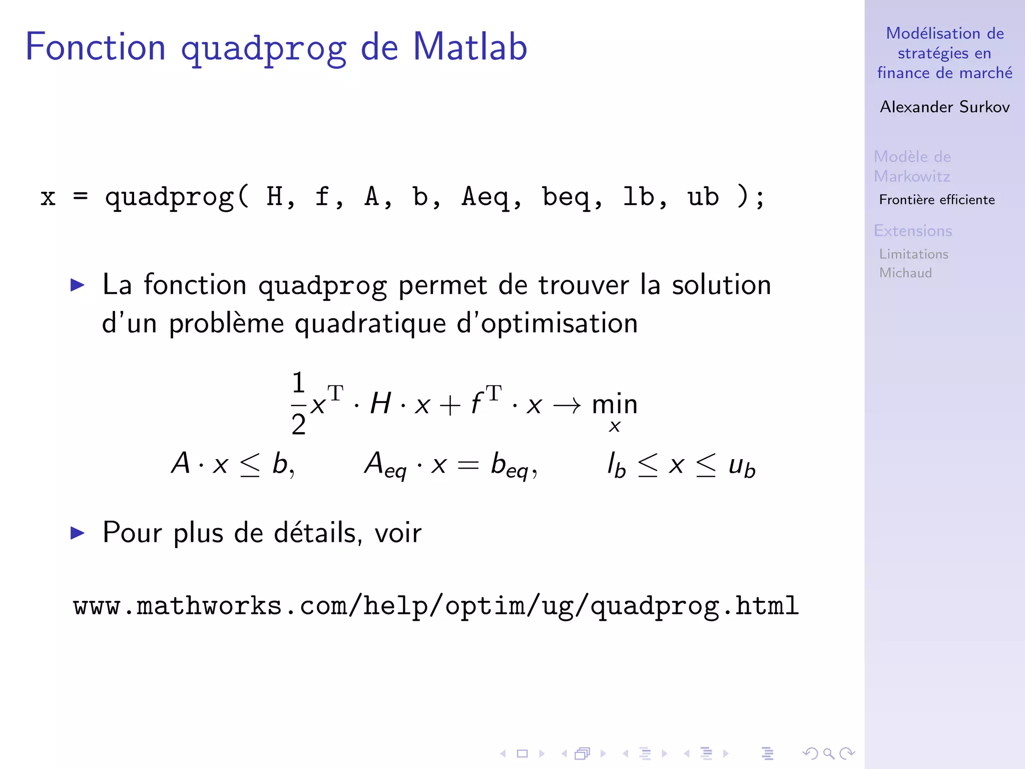 Mod´elisation de
strat´egies en
ﬁnance de march´e
Alexander Surkov
Mod`ele de
Markowitz
Fronti`ere eﬃciente
Extensions
Limitations
Michaud
Fonction quadprog de Matlab
x = quadprog( H, f, A, b, Aeq, beq, lb, ub );
La fonction quadprog permet de trouver la solution
d’un probl`eme quadratique d’optimisation
1
2
xT
· H · x + f T
· x → min
x
A · x ≤ b, Aeq · x = beq, lb ≤ x ≤ ub
Pour plus de d´etails, voir
www.mathworks.com/help/optim/ug/quadprog.html
 