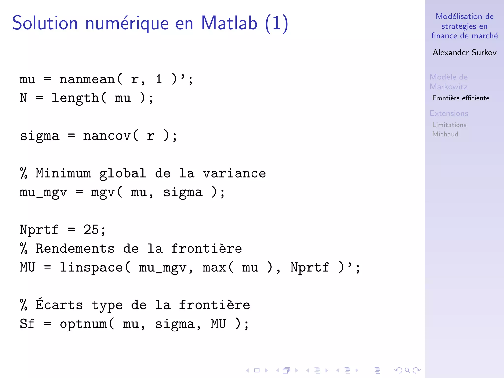 Mod´elisation de
strat´egies en
ﬁnance de march´e
Alexander Surkov
Mod`ele de
Markowitz
Fronti`ere eﬃciente
Extensions
Limitations
Michaud
Solution num´erique en Matlab (1)
mu = nanmean( r, 1 )’;
N = length( mu );
sigma = nancov( r );
% Minimum global de la variance
mu_mgv = mgv( mu, sigma );
Nprtf = 25;
% Rendements de la fronti`ere
MU = linspace( mu_mgv, max( mu ), Nprtf )’;
% ´Ecarts type de la fronti`ere
Sf = optnum( mu, sigma, MU );
 