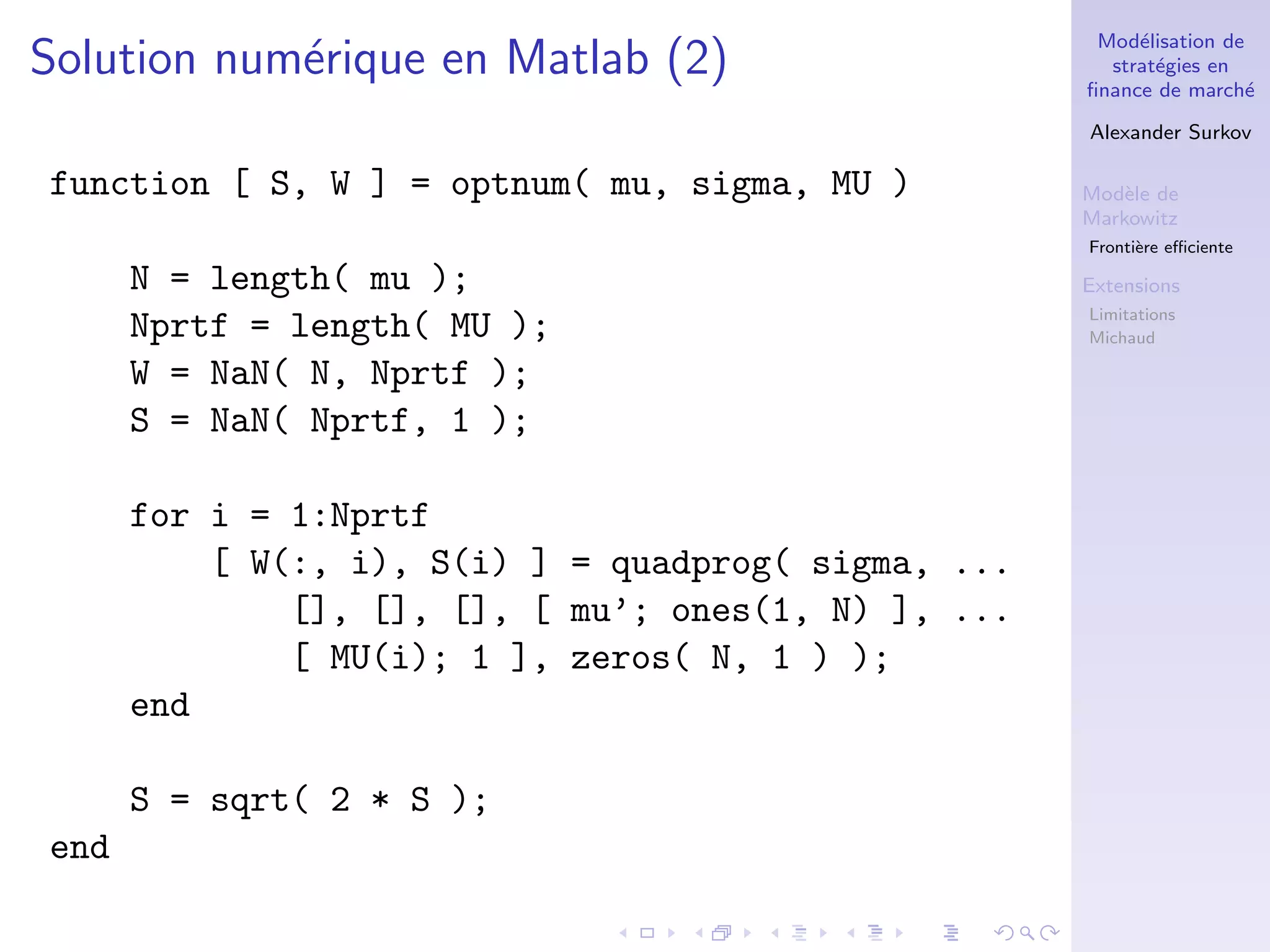 Mod´elisation de
strat´egies en
ﬁnance de march´e
Alexander Surkov
Mod`ele de
Markowitz
Fronti`ere eﬃciente
Extensions
Limitations
Michaud
Solution num´erique en Matlab (2)
function [ S, W ] = optnum( mu, sigma, MU )
N = length( mu );
Nprtf = length( MU );
W = NaN( N, Nprtf );
S = NaN( Nprtf, 1 );
for i = 1:Nprtf
[ W(:, i), S(i) ] = quadprog( sigma, ...
[], [], [], [ mu’; ones(1, N) ], ...
[ MU(i); 1 ], zeros( N, 1 ) );
end
S = sqrt( 2 * S );
end
 
