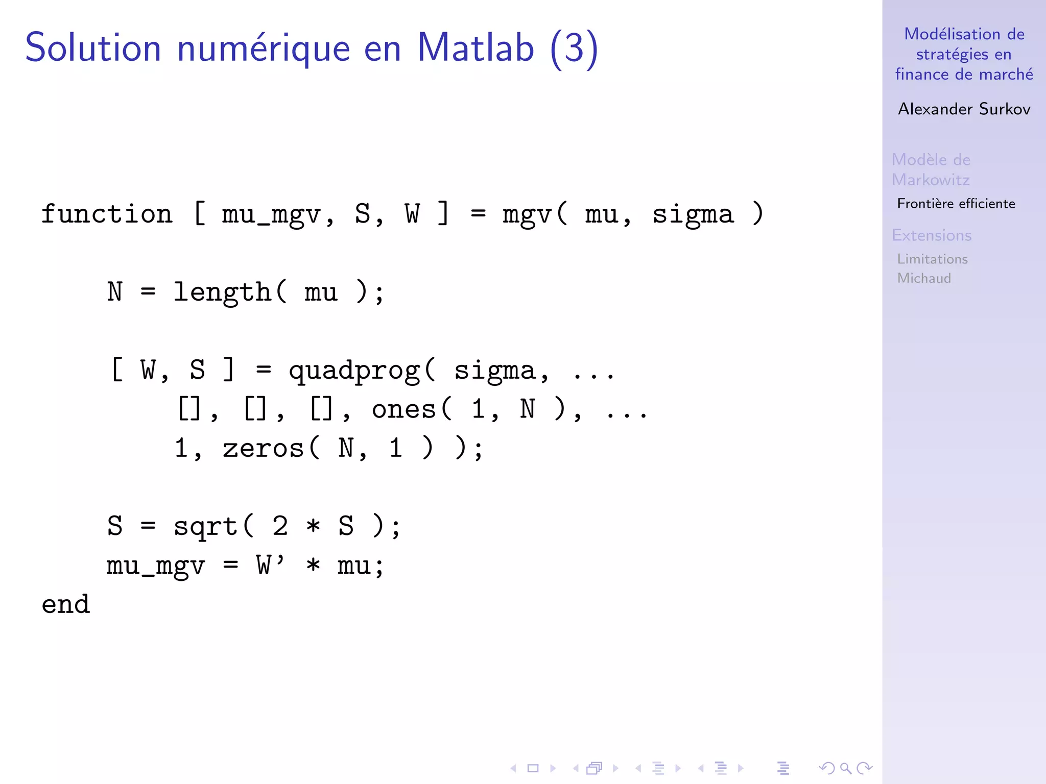 Mod´elisation de
strat´egies en
ﬁnance de march´e
Alexander Surkov
Mod`ele de
Markowitz
Fronti`ere eﬃciente
Extensions
Limitations
Michaud
Solution num´erique en Matlab (3)
function [ mu_mgv, S, W ] = mgv( mu, sigma )
N = length( mu );
[ W, S ] = quadprog( sigma, ...
[], [], [], ones( 1, N ), ...
1, zeros( N, 1 ) );
S = sqrt( 2 * S );
mu_mgv = W’ * mu;
end
 