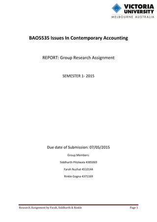 Research Assignment by Farah, Siddharth & Rinkle Page 1
BAO5535 Issues In Contemporary Accounting
REPORT: Group Research Assignment
SEMESTER 1- 2015
Due date of Submission: 07/05/2015
Group Members:
Siddharth Pitolwala 4385069
Farah Nuzhat 4510144
Rinkle Gogna 4371169
 