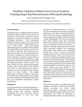 1 
 
Workflow	Validation	of	Marker‐less	Cervical	Vertebrae	
Tracking	using	X‐Ray	Reconstruction	of	Moving	Morphology	
Hana	Y.	Boudlali	|	Arin	M.	Ellingson,	Ph.D.	
Minnesota	Rehabilitation	Biomechanics	Lab,	University	of	Minnesota		
BMEn	4710	Undergraduate	Directed	Research,	University	of	Minnesota	Dept.	of	Biomedical	Engineering	
	
Project	summary	
This	project	aims	to	validate	marker‐less	cervical	
vertebrae	 tracking	 workflow	 for	 the	 purpose	 of	
streamlined	 and	 accurate	 acquisition	 of	 spinal	
kinematics	 via	 X‐Ray	 Reconstruction	 of	 Moving	
Morphology	 techniques.	 	 Three	 dimensional	
anatomical	 models	 of	 each	 of	 the	 seven	 cervical	
vertebrae	were	created	from	segmentation	of	a	CT	
scan	 in	 three	 planes.	 	 High	 speed	 biplane	
radiograph	images	were	collected	during	dynamic	
movement	of	the	cervical	vertebrae.		Correction	of	
the	 inherent	 distortion	 from	 fluoroscopy	 was	
applied	to	the	data,	and	a	direct	linear	transform	
was	 used	 to	 configure	 the	 vertebral	 bodies	 to	 a	
three	 dimensional	 coordinate	 system	 based	 on	
known	calibration	markers	in	the	biplane.		Image	
registration	between	the	3D	vertebrae	model	and	
the	 high‐speed	 dynamic	 motion	 scans	 in	 two	
planes	 allowed	 for	 three	 dimensional	 kinematic	
tracking	 of	the	vertebral	bodies.		This	workflow	
was	 carried	 out	 and	 documented	 in	 order	 to	
minimize	error	and	streamline	the	data	analysis	
process	 for	 future	 studies.	 	 The	 biplane	
fluoroscopy	 data	 analysis	 outlined	 in	 this	 paper	
and	in	other	project	documentation	can	be	applied	
to	enhance	studies	concerned	with	the	movement,	
form,	 and	 rehabilitative	 applications	 of	 spinal	
biomechanics.	
Background	
X‐Ray	 Reconstruction	 of	 Moving	 Morphology,	 or	
XROMM	 [2],	 is	 a	 three	 dimensional	 fluoroscopy	
analysis	 process	 that	 combines	 computed	
tomography	 (CT)	 scans	 and	 biplane	 dynamic	
motion	 radiography	 to	 track	 and	 create	
animations	 of	 skeletal	 movement	 in	 3D	 space.		
Accurate,	noninvasive	motion	analysis	would	be	a	
beneficiary	 to	 the	 field	 of	 spinal	 biomechanics.		
Before	 2010,	 the	 majority	 of	 skeletal	 kinematic	
data	was	acquired	via	markers	attached	to	the	skin	
or	tight	clothing	[5],[8].		This	process	can	produce	
poor	 motion	 analysis	 results	 due	 to	 skin‐slip,	
which	occurs	when	the	marker	on	the	skin	does	
not	move	cohesively	with	the	bone	below	it.		In	
addition	to	skin‐slip,	many	bones	are	too	deep	to	
obtain	 reasonable	 estimates	 their	 kinematics.		
Radio‐opaque	 bone	 markers	 can	 be	 implanted	
directly	 onto	 a	 bone	 of	 interest	 and	 tracked	
through	dynamic	motion	[9].		This	procedure	has	
produced	 outcomes	 with	 great	 precision	 [2],	
however	a	non‐invasive	technique	would	be	more	
favorable	in	clinical	applications.		The	emergence	
of	x‐ray	motion	analysis	techniques	addressed	the	
issue	 of	 external	 marker	 slip	 and	 invasive	 bead	
tracking	[1],[4],[7].		However,	the	majority	x‐ray	
motion	 studies	 have	 been	 limited	 to	 two	
dimensions	[2].		The	development	and	application	
of	XROMM	to	spinal	biomechanics	as	a	method	of	
three	 dimensional	 kinematic	 tracking	 offers	 the	
possibility	of	more	accurate	results	due	to	the	fact	
that	very	few	spinal	movements	occur	in	only	two	
dimensions.					
Objectives	
The	goal	of	this	project	is	to	validate	and	create	
workflow	 streamlines	 of	 marker‐less	 3D	 motion	
analysis	 procedures	 for	 future	 spinal	
biomechanics	 studies.	 	 This	 paper	 will	 aim	 to	
outline	the	XROMM	analysis	techniques	that	were	
implemented	 and	 confirm	 its	 application	 to	
tracking	the	dynamic	motion	of	cervical	vertebrae.			
 