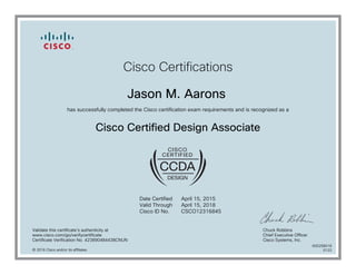 Cisco Certifications
Jason M. Aarons
has successfully completed the Cisco certification exam requirements and is recognized as a
Cisco Certified Design Associate
Date Certified
Valid Through
Cisco ID No.
April 15, 2015
April 15, 2018
CSCO12316845
Validate this certificate's authenticity at
www.cisco.com/go/verifycertificate
Certificate Verification No. 423890484438CNUN
Chuck Robbins
Chief Executive Officer
Cisco Systems, Inc.
© 2016 Cisco and/or its affiliates
600258018
0122
 
