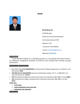 RESUME
M.SUDALAI
S/OM.Murugan,
3/163 west street,Sivanthiyapuram
Southvijayanarayanam(PO)
Nanguneri (Tk)
Tirunelvelli- District601301.
Email ID: sudashdce@gmail.com
Mobile No:9095402346
OBJECTIVE
A self motivated looking for a challenging position in a fast growing environment where i
can effectively management contribute my technical skills and good team working and goal
achievement.
EDUCATIONAL QUALIFICATION
• B.E (PART TIME) CIVIL ENGINEERING from Government College of Engineering , Tirunelvelli in with
SecondClass(60%)
• DIPLOMA IN CIVIL ENGINEERING GovernmentPolytechniccollege ,D.O.T.E, in2008-2010 First
Classwithdistniction (81.5%)
• HSC HolyRedeemershighersecondaryschool Tisayanvilai State Board,2007-2008 Firstclass (88%)
• SSLC HolyRedeemersHighersecondaryschool Tisayanvillai,State board,2005-2006 ,Firstclass
(81%)
EXTRA SKILL
• AUTO CADD
• LAND ASTRONOMY AND SURVEYING
• WORKSHOP AND SEMINARS
AREA INTREST
 