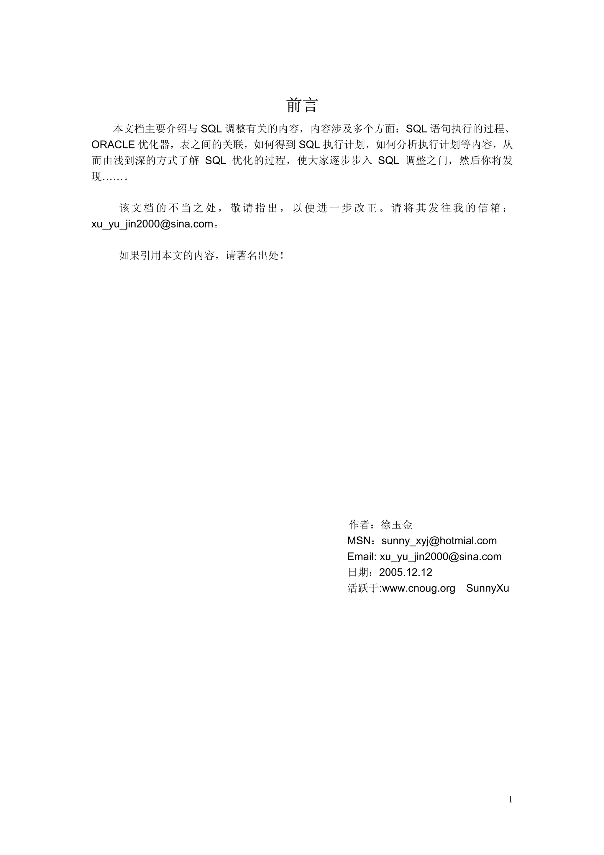 前言
   本文档主要介绍与 SQL 调整有关的内容，内容涉及多个方面：SQL 语句执行的过程、
ORACLE 优化器，表之间的关联，如何得到 SQL 执行计划，如何分析执行计划等内容，从
而由浅到深的方式了解 SQL 优化的过程，使大家逐步步入 SQL 调整之门，然后你将发
现……。

     该文档的不当之处，敬请指出，以便进一步改正。请将其发往我的信箱：
xu_yu_jin2000@sina.com。

  如果引用本文的内容，请著名出处！




                           作者：徐玉金
                           MSN：sunny_xyj@hotmial.com
                           Email: xu_yu_jin2000@sina.com
                           日期：2005.12.12
                           活跃于:www.cnoug.org SunnyXu




                                                       1
 