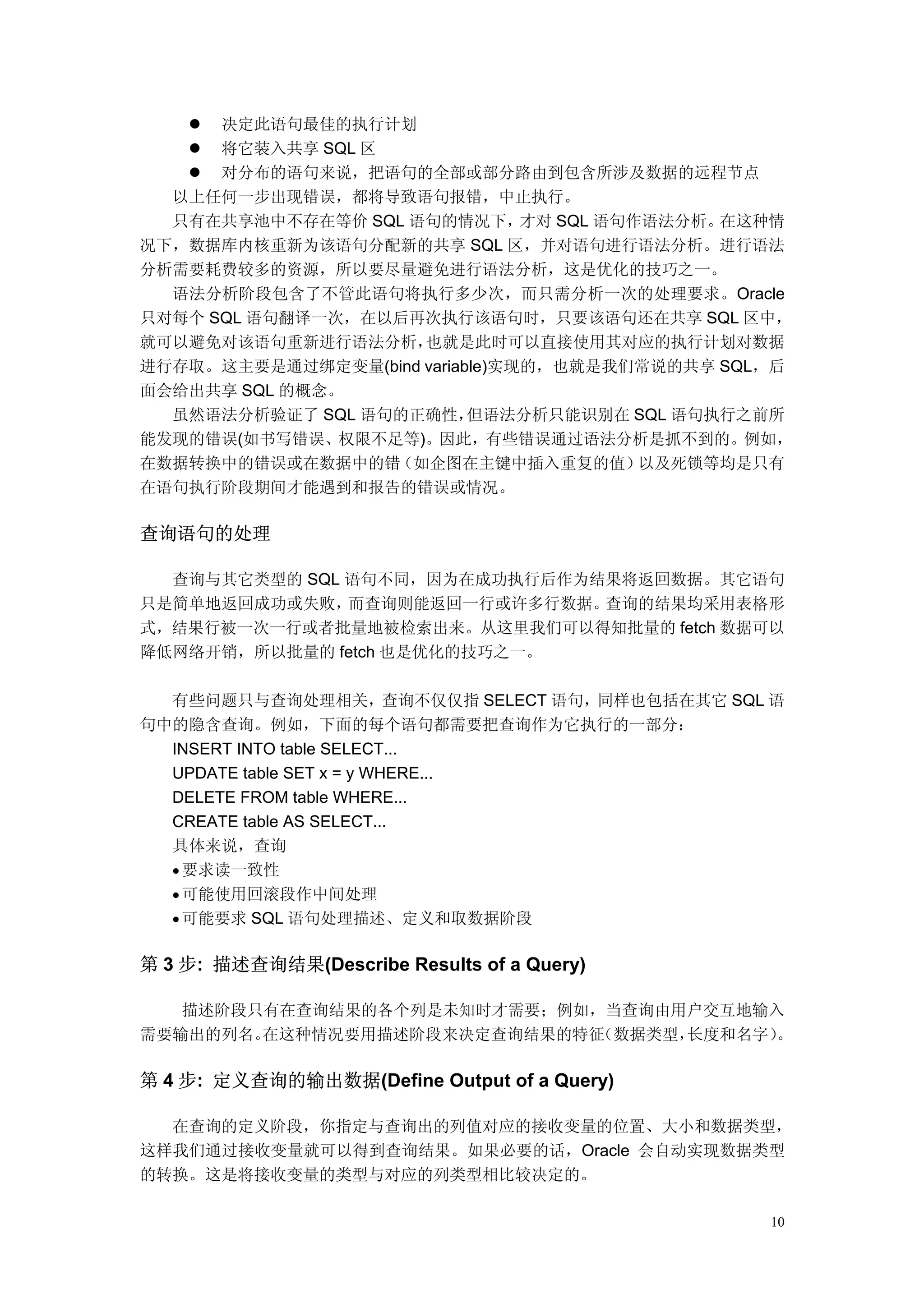 决定此语句最佳的执行计划
      将它装入共享 SQL 区
      对分布的语句来说，把语句的全部或部分路由到包含所涉及数据的远程节点
  以上任何一步出现错误，都将导致语句报错，中止执行。
  只有在共享池中不存在等价 SQL 语句的情况下，      才对 SQL 语句作语法分析。在这种情
况下，数据库内核重新为该语句分配新的共享 SQL 区，并对语句进行语法分析。进行语法
分析需要耗费较多的资源，所以要尽量避免进行语法分析，这是优化的技巧之一。
  语法分析阶段包含了不管此语句将执行多少次，而只需分析一次的处理要求。Oracle
只对每个 SQL 语句翻译一次，在以后再次执行该语句时，只要该语句还在共享 SQL 区中，
就可以避免对该语句重新进行语法分析，   也就是此时可以直接使用其对应的执行计划对数据
进行存取。这主要是通过绑定变量(bind variable)实现的，也就是我们常说的共享 SQL，后
面会给出共享 SQL 的概念。
  虽然语法分析验证了 SQL 语句的正确性，    但语法分析只能识别在 SQL 语句执行之前所
能发现的错误(如书写错误、权限不足等)。因此，有些错误通过语法分析是抓不到的。例如，
在数据转换中的错误或在数据中的错   （如企图在主键中插入重复的值）        以及死锁等均是只有
在语句执行阶段期间才能遇到和报告的错误或情况。

查询语句的处理

  查询与其它类型的 SQL 语句不同，因为在成功执行后作为结果将返回数据。其它语句
只是简单地返回成功或失败，  而查询则能返回一行或许多行数据。查询的结果均采用表格形
式，结果行被一次一行或者批量地被检索出来。从这里我们可以得知批量的 fetch 数据可以
降低网络开销，所以批量的 fetch 也是优化的技巧之一。

  有些问题只与查询处理相关，查询不仅仅指 SELECT 语句，同样也包括在其它 SQL 语
句中的隐含查询。例如，下面的每个语句都需要把查询作为它执行的一部分：
  INSERT INTO table SELECT...
  UPDATE table SET x = y WHERE...
  DELETE FROM table WHERE...
  CREATE table AS SELECT...
  具体来说，查询
  • 要求读一致性
  • 可能使用回滚段作中间处理
  • 可能要求 SQL 语句处理描述、定义和取数据阶段


第 3 步: 描述查询结果(Describe Results of a Query)

   描述阶段只有在查询结果的各个列是未知时才需要；例如，当查询由用户交互地输入
需要输出的列名。在这种情况要用描述阶段来决定查询结果的特征（数据类型，长度和名字）
                                        。

第 4 步: 定义查询的输出数据(Define Output of a Query)

  在查询的定义阶段，你指定与查询出的列值对应的接收变量的位置、大小和数据类型，
这样我们通过接收变量就可以得到查询结果。如果必要的话，Oracle 会自动实现数据类型
的转换。这是将接收变量的类型与对应的列类型相比较决定的。

                                                 10
 