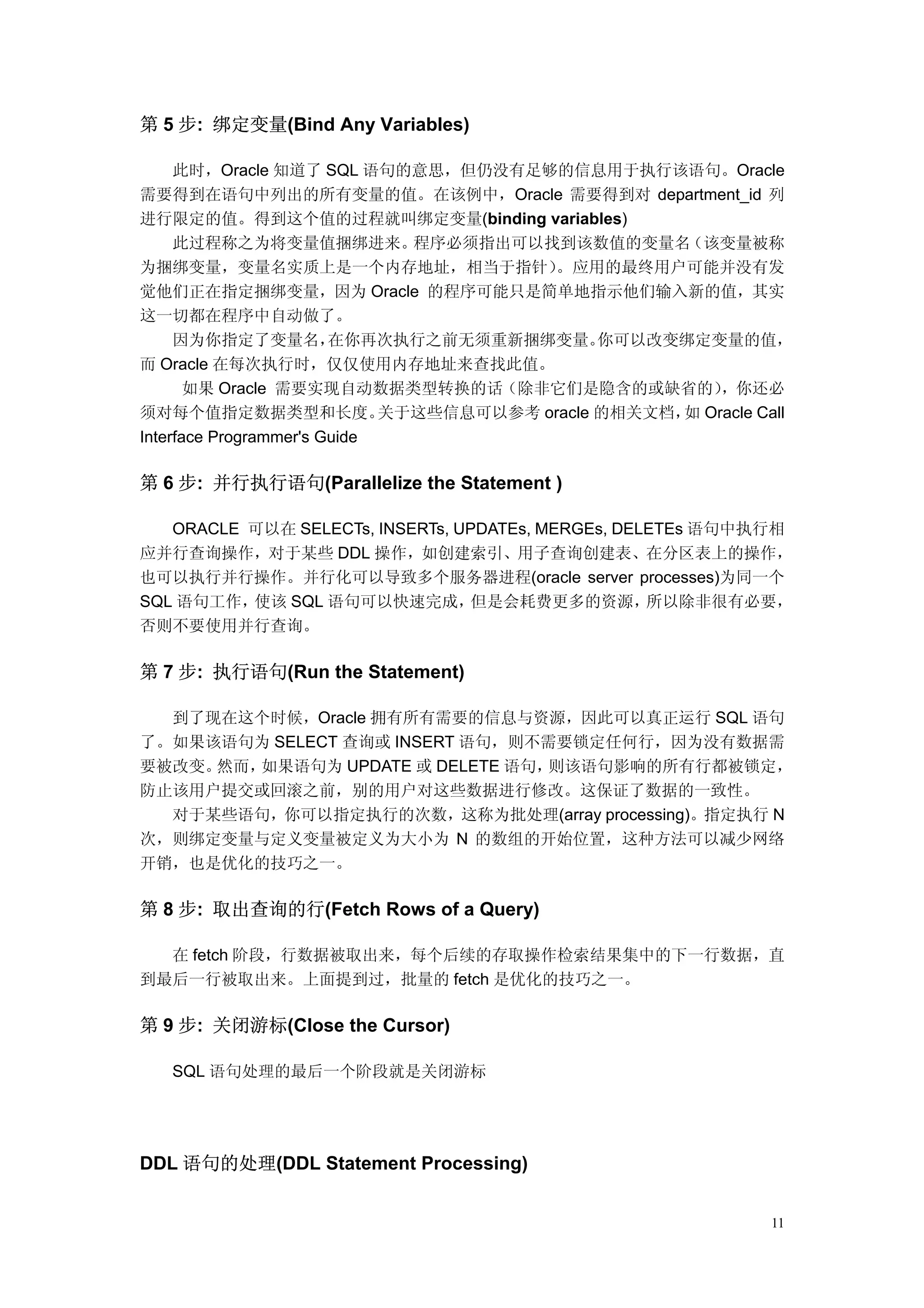 第 5 步: 绑定变量(Bind Any Variables)

     此时，Oracle 知道了 SQL 语句的意思，但仍没有足够的信息用于执行该语句。Oracle
需要得到在语句中列出的所有变量的值。在该例中，Oracle 需要得到对 department_id 列
进行限定的值。得到这个值的过程就叫绑定变量(binding variables)
     此过程称之为将变量值捆绑进来。           程序必须指出可以找到该数值的变量名     （该变量被称
为捆绑变量，变量名实质上是一个内存地址，相当于指针）               。应用的最终用户可能并没有发
觉他们正在指定捆绑变量，因为 Oracle 的程序可能只是简单地指示他们输入新的值，其实
这一切都在程序中自动做了。
     因为你指定了变量名，         在你再次执行之前无须重新捆绑变量。      你可以改变绑定变量的值，
而 Oracle 在每次执行时，仅仅使用内存地址来查找此值。
       如果 Oracle 需要实现自动数据类型转换的话（除非它们是隐含的或缺省的）           ，你还必
须对每个值指定数据类型和长度。              关于这些信息可以参考 oracle 的相关文档， Oracle Call
                                                     如
Interface Programmer's Guide

第 6 步: 并行执行语句(Parallelize the Statement )

   ORACLE 可以在 SELECTs, INSERTs, UPDATEs, MERGEs, DELETEs 语句中执行相
应并行查询操作，对于某些 DDL 操作，如创建索引、用子查询创建表、在分区表上的操作，
也可以执行并行操作。并行化可以导致多个服务器进程(oracle server processes)为同一个
SQL 语句工作， 使该 SQL 语句可以快速完成，        但是会耗费更多的资源，       所以除非很有必要，
否则不要使用并行查询。

第 7 步: 执行语句(Run the Statement)

  到了现在这个时候，Oracle 拥有所有需要的信息与资源，因此可以真正运行 SQL 语句
了。如果该语句为 SELECT 查询或 INSERT 语句，则不需要锁定任何行，因为没有数据需
要被改变。然而，如果语句为 UPDATE 或 DELETE 语句，则该语句影响的所有行都被锁定，
防止该用户提交或回滚之前，别的用户对这些数据进行修改。这保证了数据的一致性。
  对于某些语句，你可以指定执行的次数，这称为批处理(array processing)。指定执行 N
次，则绑定变量与定义变量被定义为大小为 N 的数组的开始位置，这种方法可以减少网络
开销，也是优化的技巧之一。

第 8 步: 取出查询的行(Fetch Rows of a Query)

  在 fetch 阶段，行数据被取出来，每个后续的存取操作检索结果集中的下一行数据，直
到最后一行被取出来。上面提到过，批量的 fetch 是优化的技巧之一。

第 9 步: 关闭游标(Close the Cursor)

   SQL 语句处理的最后一个阶段就是关闭游标




DDL 语句的处理(DDL Statement Processing)


                                                              11
 
