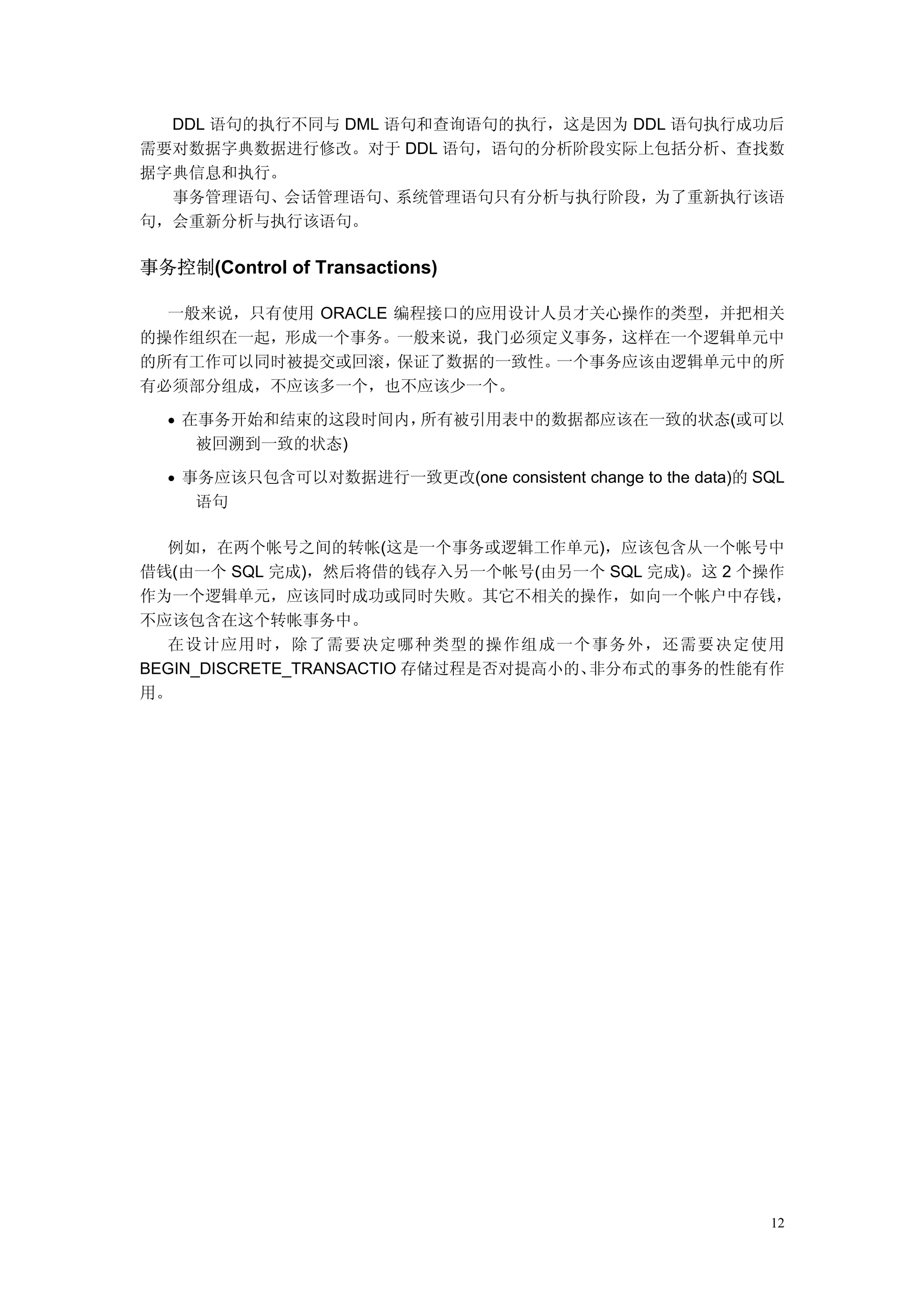DDL 语句的执行不同与 DML 语句和查询语句的执行，这是因为 DDL 语句执行成功后
需要对数据字典数据进行修改。对于 DDL 语句，语句的分析阶段实际上包括分析、查找数
据字典信息和执行。
  事务管理语句、会话管理语句、系统管理语句只有分析与执行阶段，为了重新执行该语
句，会重新分析与执行该语句。

事务控制(Control of Transactions)

  一般来说，只有使用 ORACLE 编程接口的应用设计人员才关心操作的类型，并把相关
的操作组织在一起，形成一个事务。一般来说，我门必须定义事务，这样在一个逻辑单元中
的所有工作可以同时被提交或回滚，   保证了数据的一致性。一个事务应该由逻辑单元中的所
有必须部分组成，不应该多一个，也不应该少一个。

  • 在事务开始和结束的这段时间内，所有被引用表中的数据都应该在一致的状态(或可以
     被回溯到一致的状态)

  • 事务应该只包含可以对数据进行一致更改(one consistent change to the data)的 SQL
     语句

  例如，在两个帐号之间的转帐(这是一个事务或逻辑工作单元)，应该包含从一个帐号中
借钱(由一个 SQL 完成)，然后将借的钱存入另一个帐号(由另一个 SQL 完成)。这 2 个操作
作为一个逻辑单元，应该同时成功或同时失败。其它不相关的操作，如向一个帐户中存钱，
不应该包含在这个转帐事务中。
  在设计应用时，除了需要决定哪种类型的操作组成一个事务外，还需要决定使用
BEGIN_DISCRETE_TRANSACTIO 存储过程是否对提高小的、非分布式的事务的性能有作
用。




                                                            12
 
