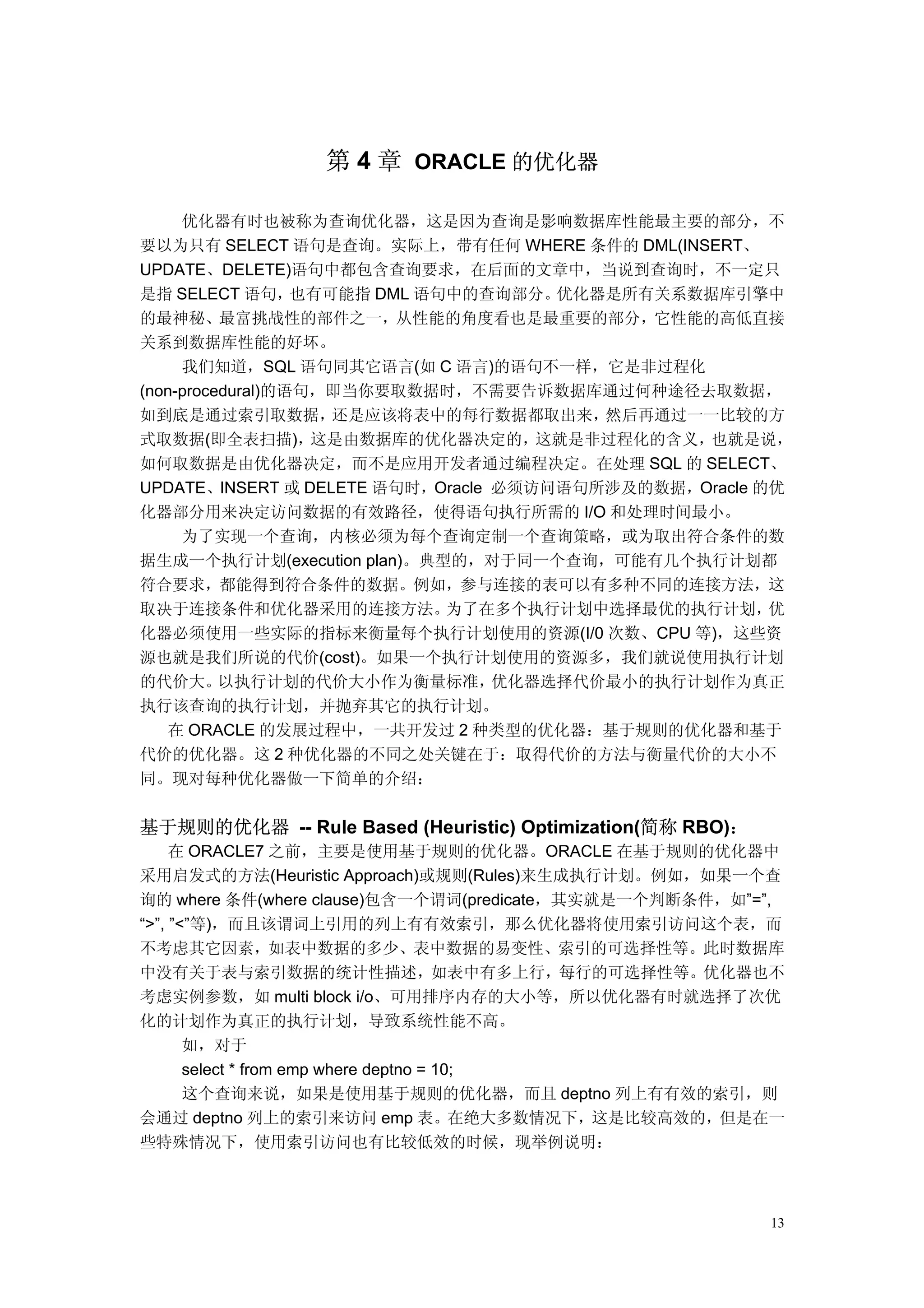 第 4 章 ORACLE 的优化器

     优化器有时也被称为查询优化器，这是因为查询是影响数据库性能最主要的部分，不
要以为只有 SELECT 语句是查询。实际上，带有任何 WHERE 条件的 DML(INSERT、
UPDATE、DELETE)语句中都包含查询要求，在后面的文章中，当说到查询时，不一定只
是指 SELECT 语句，     也有可能指 DML 语句中的查询部分。 优化器是所有关系数据库引擎中
的最神秘、最富挑战性的部件之一，从性能的角度看也是最重要的部分，它性能的高低直接
关系到数据库性能的好坏。
     我们知道，SQL 语句同其它语言(如 C 语言)的语句不一样，它是非过程化
(non-procedural)的语句，即当你要取数据时，不需要告诉数据库通过何种途径去取数据，
如到底是通过索引取数据，         还是应该将表中的每行数据都取出来，   然后再通过一一比较的方
式取数据(即全表扫描)，       这是由数据库的优化器决定的，    这就是非过程化的含义，也就是说，
如何取数据是由优化器决定，而不是应用开发者通过编程决定。在处理 SQL 的 SELECT、
UPDATE、INSERT 或 DELETE 语句时，Oracle 必须访问语句所涉及的数据，Oracle 的优
化器部分用来决定访问数据的有效路径，使得语句执行所需的 I/O 和处理时间最小。
     为了实现一个查询，内核必须为每个查询定制一个查询策略，或为取出符合条件的数
据生成一个执行计划(execution plan)。典型的，对于同一个查询，可能有几个执行计划都
符合要求，都能得到符合条件的数据。例如，参与连接的表可以有多种不同的连接方法，这
取决于连接条件和优化器采用的连接方法。           为了在多个执行计划中选择最优的执行计划，     优
化器必须使用一些实际的指标来衡量每个执行计划使用的资源(I/0 次数、CPU 等)，这些资
源也就是我们所说的代价(cost)。如果一个执行计划使用的资源多，我们就说使用执行计划
的代价大。     以执行计划的代价大小作为衡量标准，       优化器选择代价最小的执行计划作为真正
执行该查询的执行计划，并抛弃其它的执行计划。
   在 ORACLE 的发展过程中，一共开发过 2 种类型的优化器：基于规则的优化器和基于
代价的优化器。这 2 种优化器的不同之处关键在于：取得代价的方法与衡量代价的大小不
同。现对每种优化器做一下简单的介绍：


基于规则的优化器 -- Rule Based (Heuristic) Optimization(简称 RBO)：
     在 ORACLE7 之前，主要是使用基于规则的优化器。ORACLE 在基于规则的优化器中
采用启发式的方法(Heuristic Approach)或规则(Rules)来生成执行计划。例如，如果一个查
询的 where 条件(where clause)包含一个谓词(predicate，其实就是一个判断条件，如”=”,
“>”, ”<”等)，而且该谓词上引用的列上有有效索引，那么优化器将使用索引访问这个表，而
不考虑其它因素，如表中数据的多少、表中数据的易变性、索引的可选择性等。此时数据库
中没有关于表与索引数据的统计性描述，如表中有多上行，每行的可选择性等。优化器也不
考虑实例参数，如 multi block i/o、可用排序内存的大小等，所以优化器有时就选择了次优
化的计划作为真正的执行计划，导致系统性能不高。
       如，对于
       select * from emp where deptno = 10;
       这个查询来说，如果是使用基于规则的优化器，而且 deptno 列上有有效的索引，则
会通过 deptno 列上的索引来访问 emp 表。在绝大多数情况下，这是比较高效的，但是在一
些特殊情况下，使用索引访问也有比较低效的时候，现举例说明：



                                                           13
 