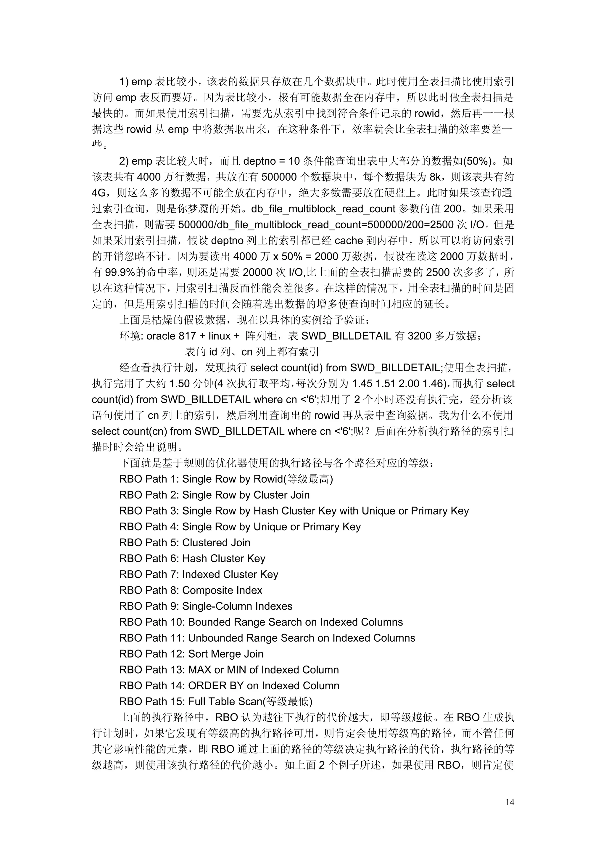 1) emp 表比较小，该表的数据只存放在几个数据块中。此时使用全表扫描比使用索引
访问 emp 表反而要好。因为表比较小，极有可能数据全在内存中，所以此时做全表扫描是
最快的。而如果使用索引扫描，需要先从索引中找到符合条件记录的 rowid，然后再一一根
据这些 rowid 从 emp 中将数据取出来，在这种条件下，效率就会比全表扫描的效率要差一
些。
      2) emp 表比较大时，而且 deptno = 10 条件能查询出表中大部分的数据如(50%)。如
该表共有 4000 万行数据，共放在有 500000 个数据块中，每个数据块为 8k，则该表共有约
4G，则这么多的数据不可能全放在内存中，绝大多数需要放在硬盘上。此时如果该查询通
过索引查询，则是你梦魇的开始。db_file_multiblock_read_count 参数的值 200。如果采用
全表扫描，则需要 500000/db_file_multiblock_read_count=500000/200=2500 次 I/O。但是
如果采用索引扫描，假设 deptno 列上的索引都已经 cache 到内存中，所以可以将访问索引
的开销忽略不计。因为要读出 4000 万 x 50% = 2000 万数据，假设在读这 2000 万数据时，
有 99.9%的命中率，则还是需要 20000 次 I/O,比上面的全表扫描需要的 2500 次多多了，                            所
以在这种情况下，用索引扫描反而性能会差很多。在这样的情况下，用全表扫描的时间是固
定的，但是用索引扫描的时间会随着选出数据的增多使查询时间相应的延长。
      上面是枯燥的假设数据，现在以具体的实例给予验证：
      环境: oracle 817 + linux + 阵列柜，表 SWD_BILLDETAIL 有 3200 多万数据；
                    表的 id 列、cn 列上都有索引
      经查看执行计划，发现执行 select count(id) from SWD_BILLDETAIL;使用全表扫描，
执行完用了大约 1.50 分钟(4 次执行取平均，                每次分别为 1.45 1.51 2.00 1.46)。    而执行 select
count(id) from SWD_BILLDETAIL where cn <'6';却用了 2 个小时还没有执行完，经分析该
语句使用了 cn 列上的索引，然后利用查询出的 rowid 再从表中查询数据。我为什么不使用
select count(cn) from SWD_BILLDETAIL where cn <'6';呢？后面在分析执行路径的索引扫
描时时会给出说明。
      下面就是基于规则的优化器使用的执行路径与各个路径对应的等级：
      RBO Path 1: Single Row by Rowid(等级最高)
      RBO Path 2: Single Row by Cluster Join
      RBO Path 3: Single Row by Hash Cluster Key with Unique or Primary Key
      RBO Path 4: Single Row by Unique or Primary Key
      RBO Path 5: Clustered Join
      RBO Path 6: Hash Cluster Key
      RBO Path 7: Indexed Cluster Key
      RBO Path 8: Composite Index
      RBO Path 9: Single-Column Indexes
      RBO Path 10: Bounded Range Search on Indexed Columns
      RBO Path 11: Unbounded Range Search on Indexed Columns
      RBO Path 12: Sort Merge Join
      RBO Path 13: MAX or MIN of Indexed Column
      RBO Path 14: ORDER BY on Indexed Column
      RBO Path 15: Full Table Scan(等级最低)
      上面的执行路径中，RBO 认为越往下执行的代价越大，即等级越低。在 RBO 生成执
行计划时，如果它发现有等级高的执行路径可用，则肯定会使用等级高的路径，而不管任何
其它影响性能的元素，即 RBO 通过上面的路径的等级决定执行路径的代价，执行路径的等
级越高，则使用该执行路径的代价越小。如上面 2 个例子所述，如果使用 RBO，则肯定使


                                                                               14
 