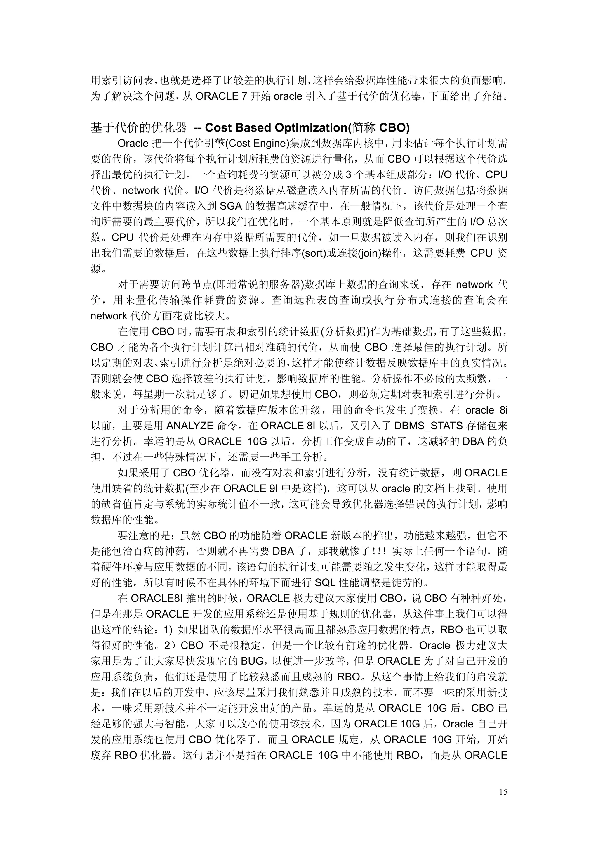 用索引访问表，也就是选择了比较差的执行计划，        这样会给数据库性能带来很大的负面影响。
为了解决这个问题， ORACLE 7 开始 oracle 引入了基于代价的优化器，
         从                               下面给出了介绍。


基于代价的优化器 -- Cost Based Optimization(简称 CBO)
     Oracle 把一个代价引擎(Cost Engine)集成到数据库内核中， 用来估计每个执行计划需
要的代价，该代价将每个执行计划所耗费的资源进行量化，从而 CBO 可以根据这个代价选
择出最优的执行计划。一个查询耗费的资源可以被分成 3 个基本组成部分：I/O 代价、CPU
代价、network 代价。I/O 代价是将数据从磁盘读入内存所需的代价。访问数据包括将数据
文件中数据块的内容读入到 SGA 的数据高速缓存中，在一般情况下，该代价是处理一个查
询所需要的最主要代价，所以我们在优化时，一个基本原则就是降低查询所产生的 I/O 总次
数。CPU 代价是处理在内存中数据所需要的代价，如一旦数据被读入内存，则我们在识别
出我们需要的数据后，在这些数据上执行排序(sort)或连接(join)操作，这需要耗费 CPU 资
源。
     对于需要访问跨节点(即通常说的服务器)数据库上数据的查询来说，存在 network 代
价，用来量化传输操作耗费的资源。查询远程表的查询或执行分布式连接的查询会在
network 代价方面花费比较大。
     在使用 CBO 时，  需要有表和索引的统计数据(分析数据)作为基础数据，       有了这些数据，
CBO 才能为各个执行计划计算出相对准确的代价，从而使 CBO 选择最佳的执行计划。所
以定期的对表、      索引进行分析是绝对必要的，      这样才能使统计数据反映数据库中的真实情况。
否则就会使 CBO 选择较差的执行计划，影响数据库的性能。分析操作不必做的太频繁，一
般来说，每星期一次就足够了。切记如果想使用 CBO，则必须定期对表和索引进行分析。
     对于分析用的命令，随着数据库版本的升级，用的命令也发生了变换，在 oracle 8i
以前，主要是用 ANALYZE 命令。在 ORACLE 8I 以后，又引入了 DBMS_STATS 存储包来
进行分析。幸运的是从 ORACLE 10G 以后，分析工作变成自动的了，这减轻的 DBA 的负
担，不过在一些特殊情况下，还需要一些手工分析。
     如果采用了 CBO 优化器，而没有对表和索引进行分析，没有统计数据，则 ORACLE
使用缺省的统计数据(至少在 ORACLE 9I 中是这样)，这可以从 oracle 的文档上找到。使用
的缺省值肯定与系统的实际统计值不一致，             这可能会导致优化器选择错误的执行计划，   影响
数据库的性能。
     要注意的是：虽然 CBO 的功能随着 ORACLE 新版本的推出，功能越来越强，但它不
是能包治百病的神药，否则就不再需要 DBA 了，那我就惨了！！实际上任何一个语句，随
                                        ！
着硬件环境与应用数据的不同，       该语句的执行计划可能需要随之发生变化，         这样才能取得最
好的性能。所以有时候不在具体的环境下而进行 SQL 性能调整是徒劳的。
     在 ORACLE8I 推出的时候， ORACLE 极力建议大家使用 CBO， CBO 有种种好处，
                                              说
但是在那是 ORACLE 开发的应用系统还是使用基于规则的优化器，从这件事上我们可以得
出这样的结论：1) 如果团队的数据库水平很高而且都熟悉应用数据的特点，RBO 也可以取
得很好的性能。2）CBO 不是很稳定，但是一个比较有前途的优化器，Oracle 极力建议大
家用是为了让大家尽快发现它的 BUG，         以便进一步改善，  但是 ORACLE 为了对自己开发的
应用系统负责，他们还是使用了比较熟悉而且成熟的 RBO。从这个事情上给我们的启发就
是：我们在以后的开发中，应该尽量采用我们熟悉并且成熟的技术，而不要一味的采用新技
术，一味采用新技术并不一定能开发出好的产品。幸运的是从 ORACLE 10G 后，CBO 已
经足够的强大与智能，大家可以放心的使用该技术，因为 ORACLE 10G 后，Oracle 自己开
发的应用系统也使用 CBO 优化器了。而且 ORACLE 规定，从 ORACLE 10G 开始，开始
废弃 RBO 优化器。这句话并不是指在 ORACLE 10G 中不能使用 RBO，而是从 ORACLE


                                                      15
 