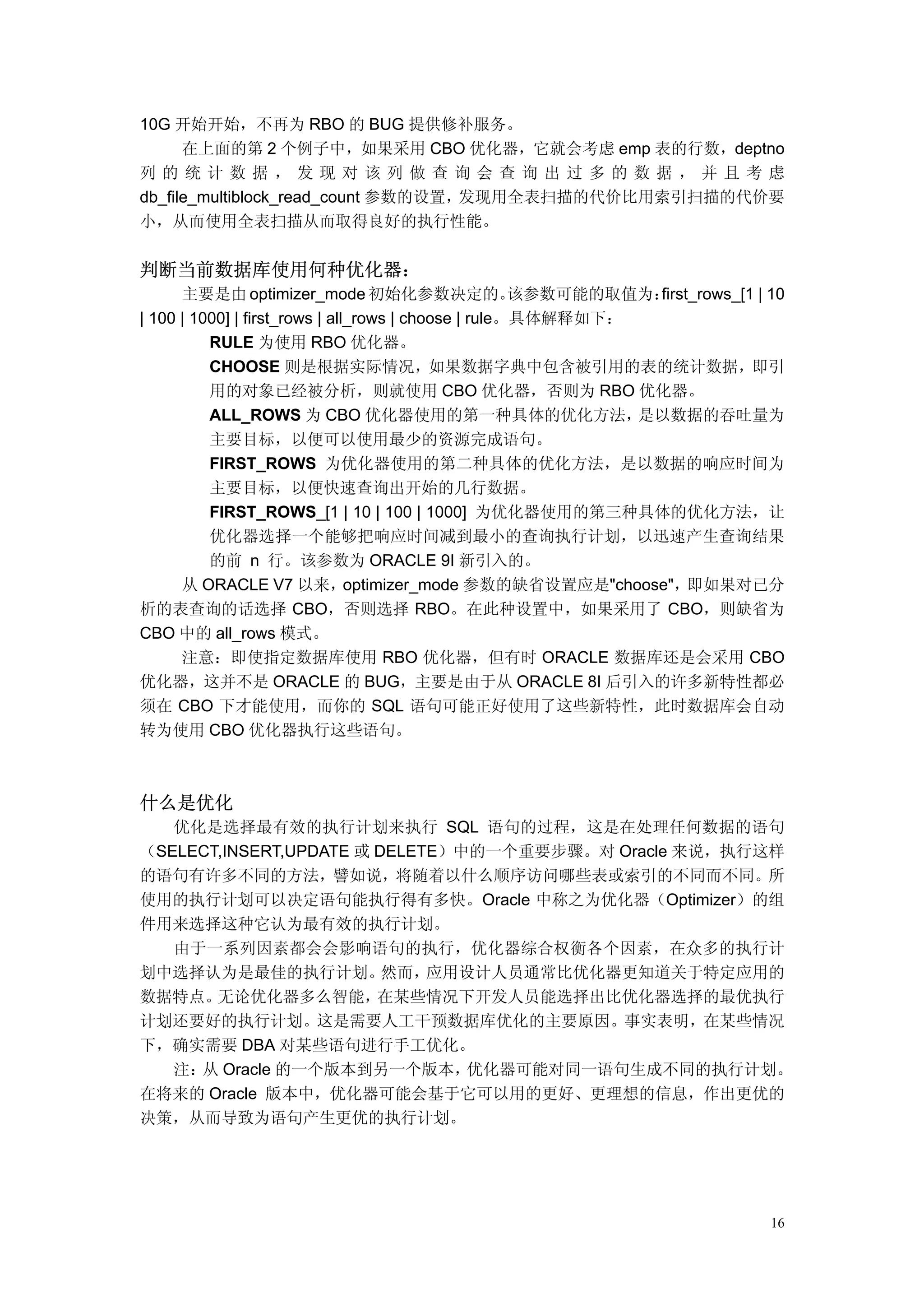 10G 开始开始，不再为 RBO 的 BUG 提供修补服务。
      在上面的第 2 个例子中，如果采用 CBO 优化器，它就会考虑 emp 表的行数，deptno
列的统计数据，发现对该列做查询会查询出过多的数据，并且考虑
db_file_multiblock_read_count 参数的设置，发现用全表扫描的代价比用索引扫描的代价要
小，从而使用全表扫描从而取得良好的执行性能。


判断当前数据库使用何种优化器：
      主要是由 optimizer_mode 初始化参数决定的。                   该参数可能的取值为：first_rows_[1 | 10
| 100 | 1000] | first_rows | all_rows | choose | rule。具体解释如下：
          RULE 为使用 RBO 优化器。
          CHOOSE 则是根据实际情况，如果数据字典中包含被引用的表的统计数据，即引
          用的对象已经被分析，则就使用 CBO 优化器，否则为 RBO 优化器。
          ALL_ROWS 为 CBO 优化器使用的第一种具体的优化方法，                    是以数据的吞吐量为
          主要目标，以便可以使用最少的资源完成语句。
          FIRST_ROWS 为优化器使用的第二种具体的优化方法，是以数据的响应时间为
          主要目标，以便快速查询出开始的几行数据。
          FIRST_ROWS_[1 | 10 | 100 | 1000] 为优化器使用的第三种具体的优化方法，让
          优化器选择一个能够把响应时间减到最小的查询执行计划，以迅速产生查询结果
          的前 n 行。该参数为 ORACLE 9I 新引入的。
      从 ORACLE V7 以来，optimizer_mode 参数的缺省设置应是"choose"，               即如果对已分
析的表查询的话选择 CBO，否则选择 RBO。在此种设置中，如果采用了 CBO，则缺省为
CBO 中的 all_rows 模式。
      注意：即使指定数据库使用 RBO 优化器，但有时 ORACLE 数据库还是会采用 CBO
优化器，这并不是 ORACLE 的 BUG，主要是由于从 ORACLE 8I 后引入的许多新特性都必
须在 CBO 下才能使用，而你的 SQL 语句可能正好使用了这些新特性，此时数据库会自动
转为使用 CBO 优化器执行这些语句。



什么是优化
   优化是选择最有效的执行计划来执行 SQL 语句的过程，这是在处理任何数据的语句
（SELECT,INSERT,UPDATE 或 DELETE）中的一个重要步骤。对 Oracle 来说，执行这样
的语句有许多不同的方法，譬如说，将随着以什么顺序访问哪些表或索引的不同而不同。所
使用的执行计划可以决定语句能执行得有多快。Oracle 中称之为优化器（Optimizer）的组
件用来选择这种它认为最有效的执行计划。
   由于一系列因素都会会影响语句的执行，优化器综合权衡各个因素，在众多的执行计
划中选择认为是最佳的执行计划。          然而， 应用设计人员通常比优化器更知道关于特定应用的
数据特点。  无论优化器多么智能，       在某些情况下开发人员能选择出比优化器选择的最优执行
计划还要好的执行计划。这是需要人工干预数据库优化的主要原因。事实表明，在某些情况
下，确实需要 DBA 对某些语句进行手工优化。
   注： Oracle 的一个版本到另一个版本，
     从                          优化器可能对同一语句生成不同的执行计划。
在将来的 Oracle 版本中，优化器可能会基于它可以用的更好、更理想的信息，作出更优的
决策，从而导致为语句产生更优的执行计划。




                                                                                16
 